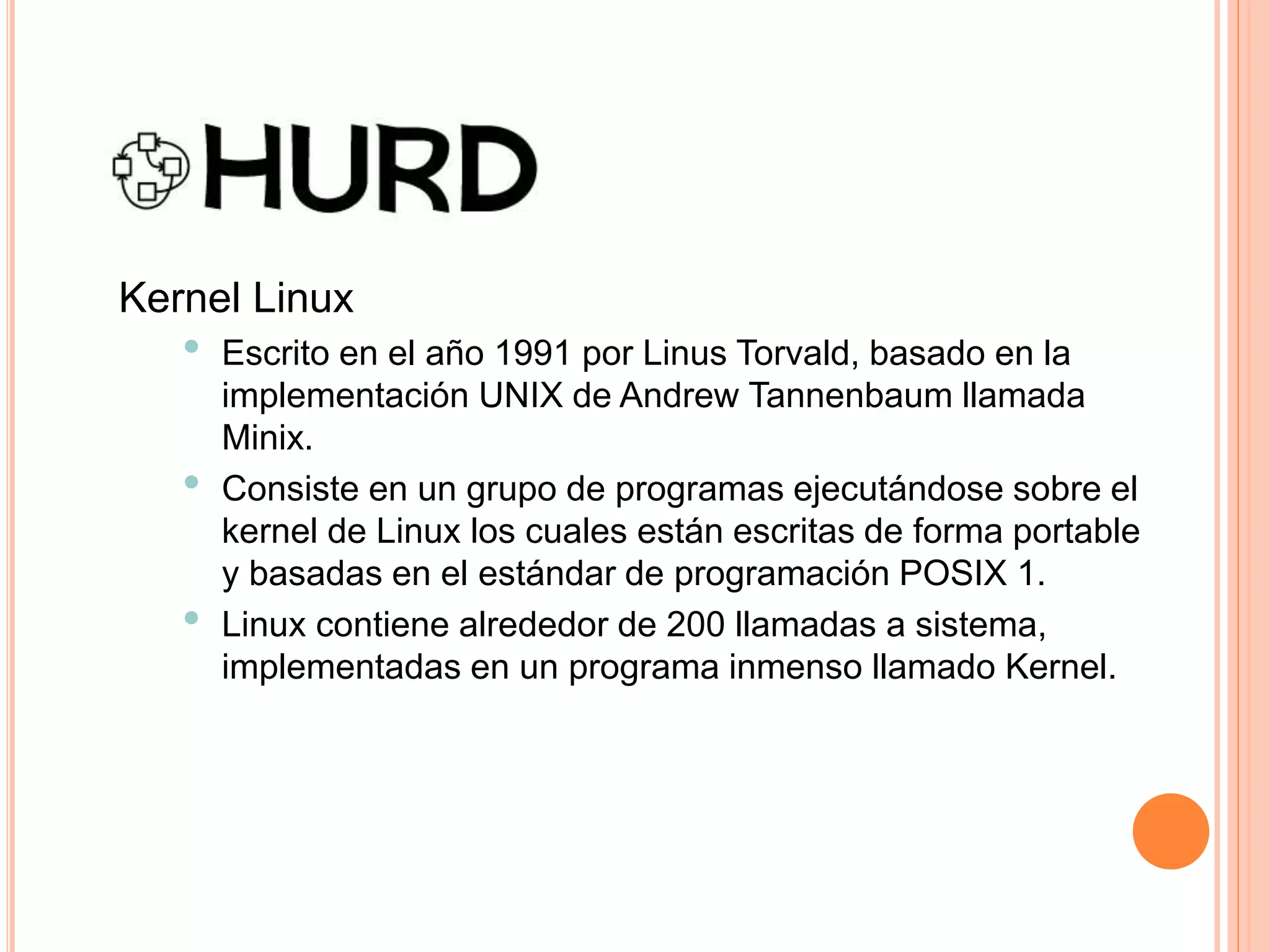 Kernel Linux
• Escrito en el año 1991 por Linus Torvald, basado en la
implementación UNIX de Andrew Tannenbaum llamada
Minix.
• Consiste en un grupo de programas ejecutándose sobre el
kernel de Linux los cuales están escritas de forma portable
y basadas en el estándar de programación POSIX 1.
• Linux contiene alrededor de 200 llamadas a sistema,
implementadas en un programa inmenso llamado Kernel.
 