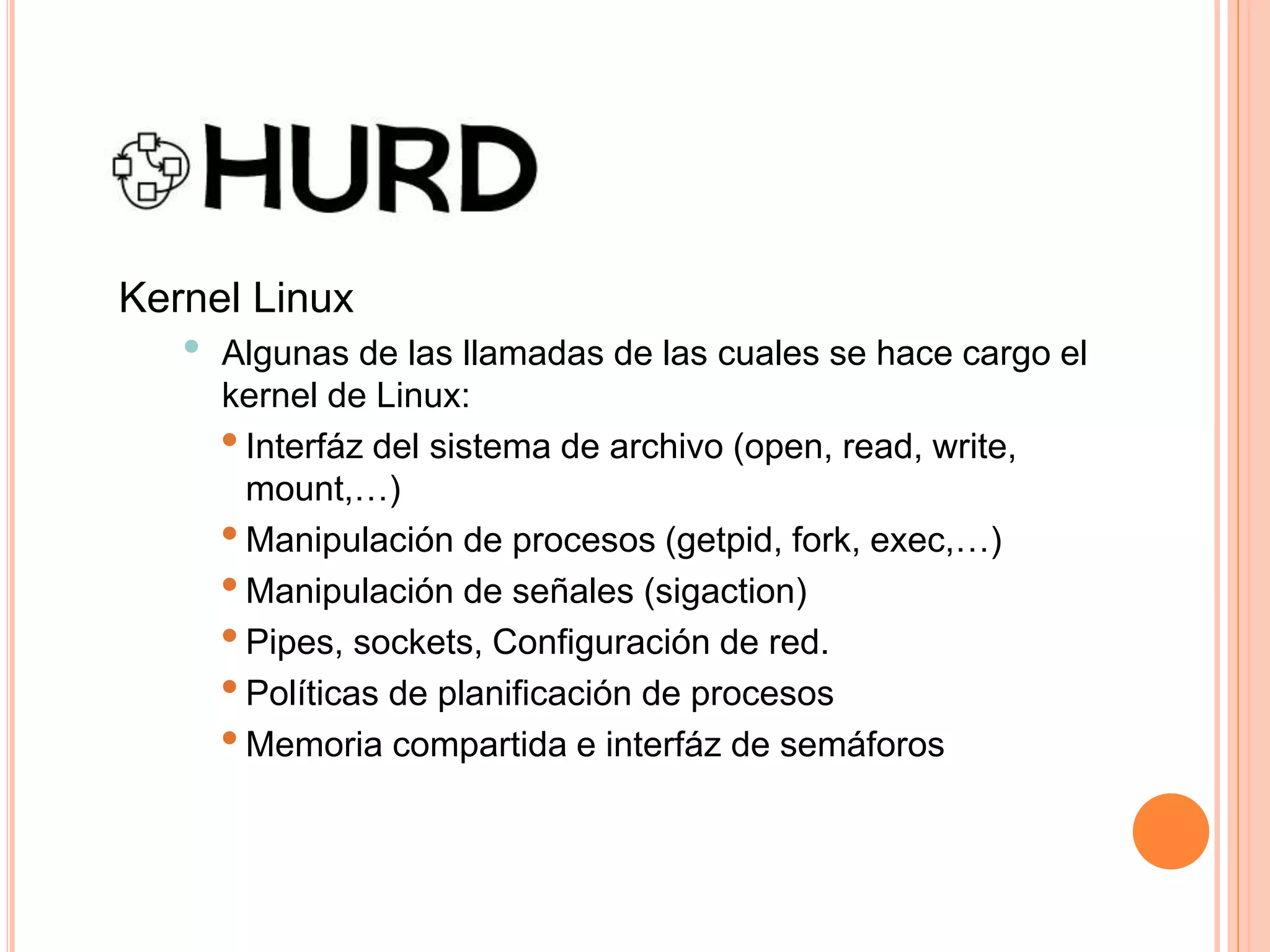 Kernel Linux
• Algunas de las llamadas de las cuales se hace cargo el
kernel de Linux:
•Interfáz del sistema de archivo (open, read, write,
mount,…)
•Manipulación de procesos (getpid, fork, exec,…)
•Manipulación de señales (sigaction)
•Pipes, sockets, Configuración de red.
•Políticas de planificación de procesos
•Memoria compartida e interfáz de semáforos
 