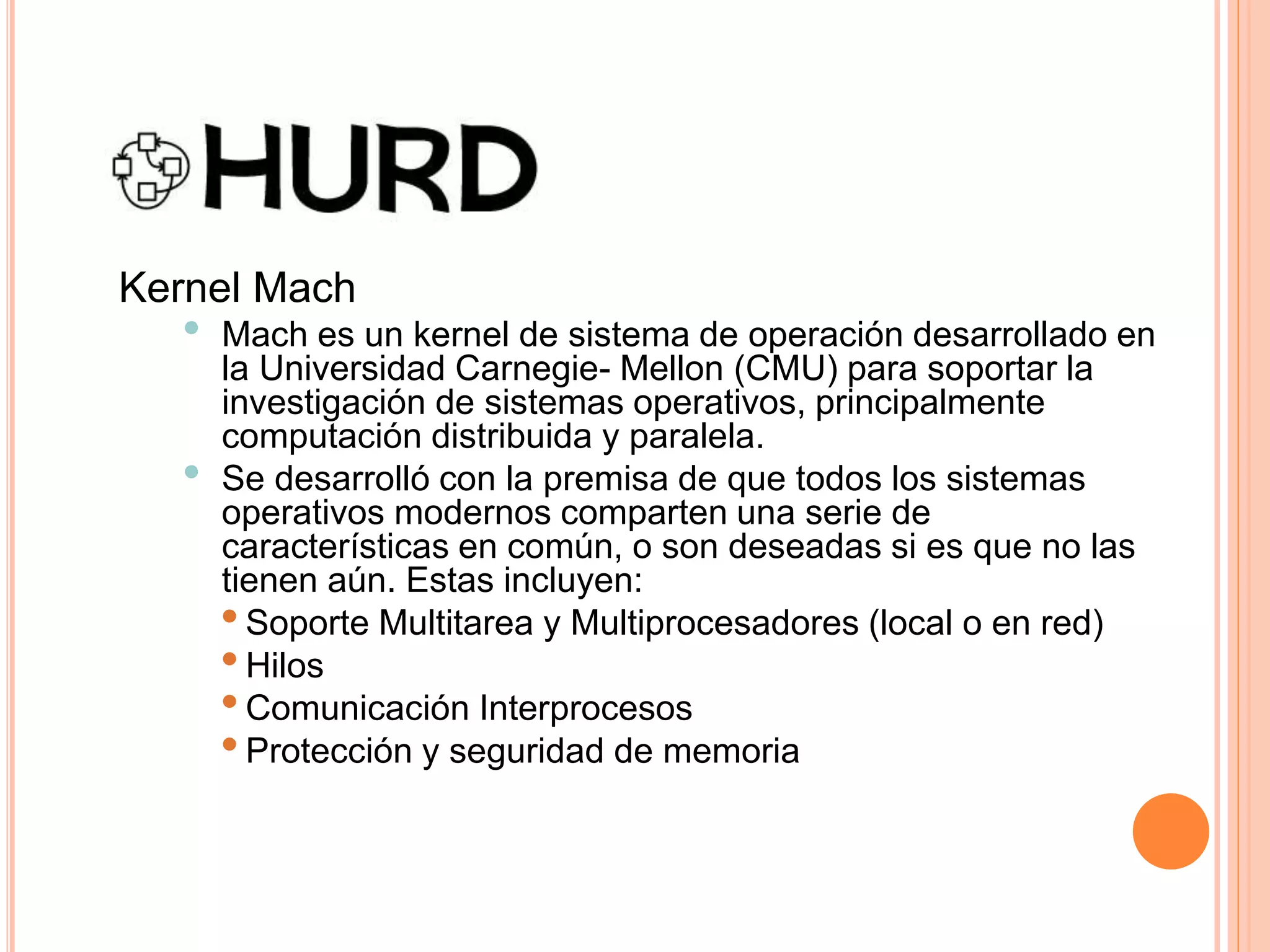 Kernel Mach
• Mach es un kernel de sistema de operación desarrollado en
la Universidad Carnegie- Mellon (CMU) para soportar la
investigación de sistemas operativos, principalmente
computación distribuida y paralela.
• Se desarrolló con la premisa de que todos los sistemas
operativos modernos comparten una serie de
características en común, o son deseadas si es que no las
tienen aún. Estas incluyen:
•Soporte Multitarea y Multiprocesadores (local o en red)
•Hilos
•Comunicación Interprocesos
•Protección y seguridad de memoria
 