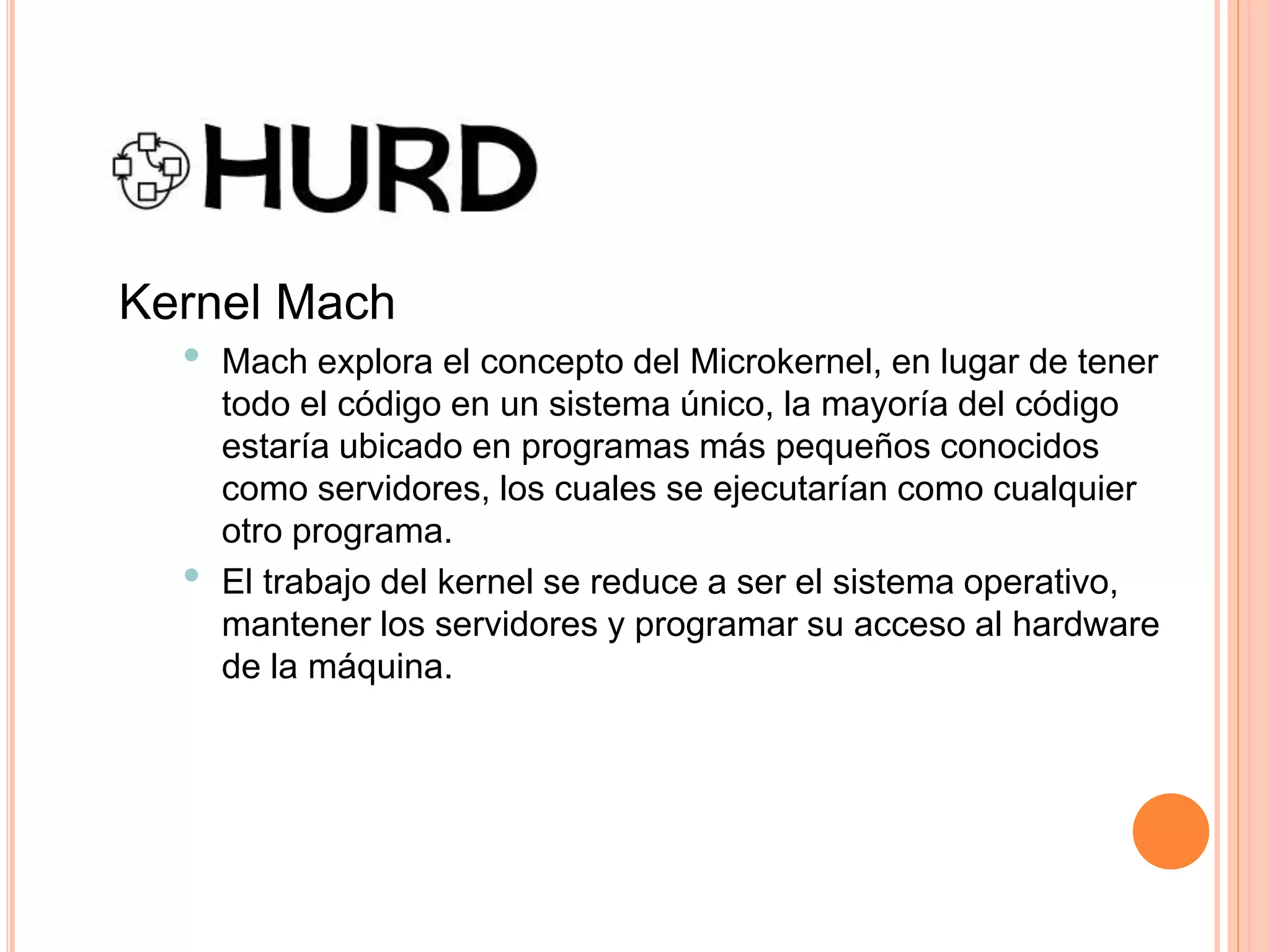 Kernel Mach
• Mach explora el concepto del Microkernel, en lugar de tener
todo el código en un sistema único, la mayoría del código
estaría ubicado en programas más pequeños conocidos
como servidores, los cuales se ejecutarían como cualquier
otro programa.
• El trabajo del kernel se reduce a ser el sistema operativo,
mantener los servidores y programar su acceso al hardware
de la máquina.
 