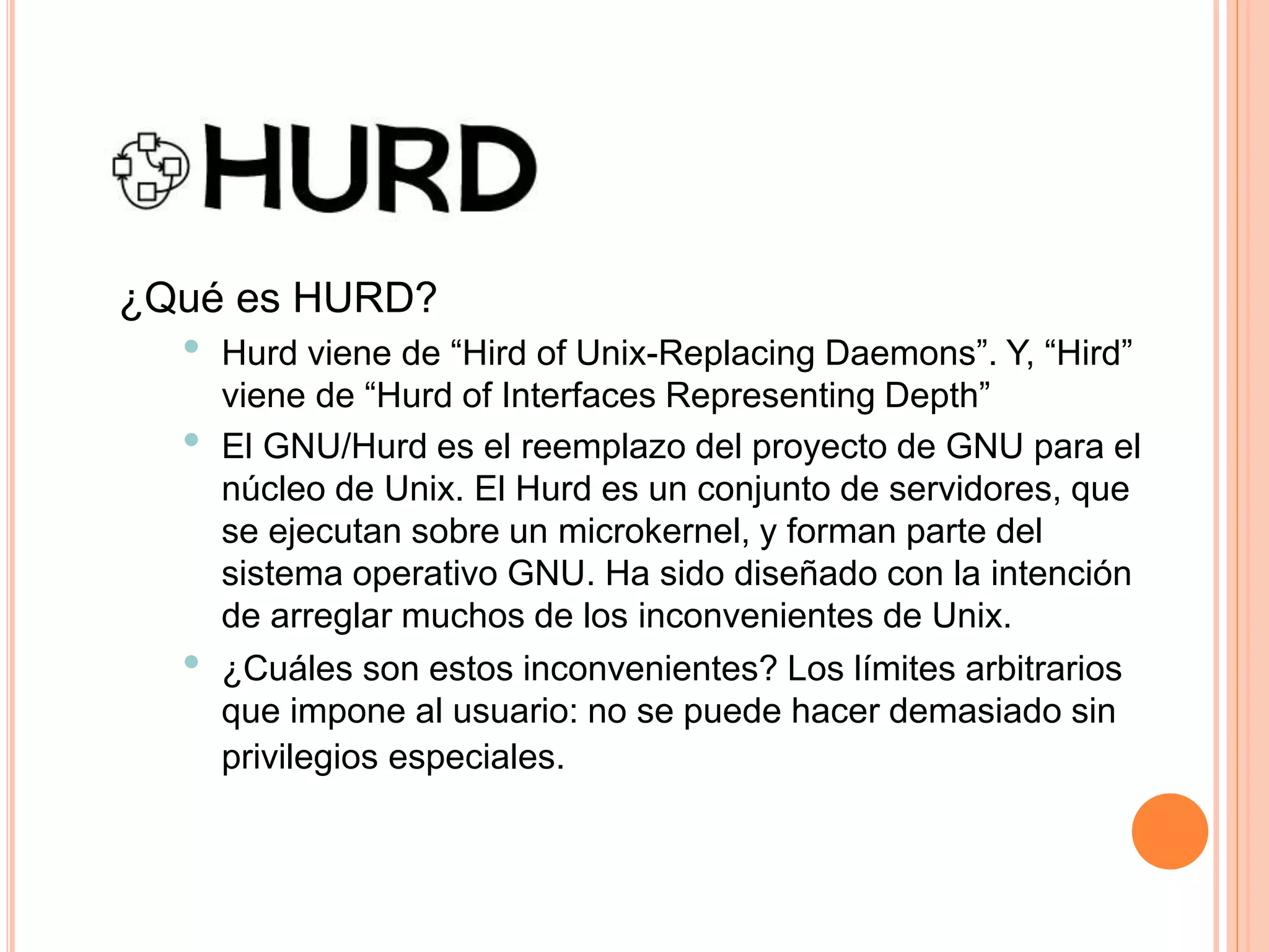 ¿Qué es HURD?
• Hurd viene de “Hird of Unix-Replacing Daemons”. Y, “Hird”
viene de “Hurd of Interfaces Representing Depth”
• El GNU/Hurd es el reemplazo del proyecto de GNU para el
núcleo de Unix. El Hurd es un conjunto de servidores, que
se ejecutan sobre un microkernel, y forman parte del
sistema operativo GNU. Ha sido diseñado con la intención
de arreglar muchos de los inconvenientes de Unix.
• ¿Cuáles son estos inconvenientes? Los límites arbitrarios
que impone al usuario: no se puede hacer demasiado sin
privilegios especiales.
 