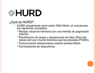 ¿Qué es HURD?
• HURD actualmente corre sobre GNU Mach, el cual provee
los siguientes conceptos:
•Manejo virtual de memoria con una interfáz de paginación
externa.
•Planificacion de tareas y abastracción de hilos (Pero las
tareas son aun mucho menores que los procesos POSIX).
•Comunicación interprocesos usando puertos Mach.
•Controladores de dispositivos.
 