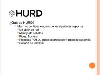 ¿Qué es HURD?
• Mach no contiene ninguno de los siguientes aspectos:
•Un stack de red
•Manejo de señales
•Pipes, Sockets
•Procesos POSIX, grupo de procesos y grupo de sesiones.
•Soporte de terminal
 