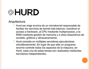 Arquitectura
• Hurd ser erige encima de un microkernel responsable de
facilitar los servicios de kernel más básicos: coordinar el
acceso a hardware, al CPU mediante multiprocesos, a la
RAM mediante gestión de memoria y a otros dispositivos de
sondido, gráficos y almacenamiento.
• Hurd consiste en múltiples servidores ejecutándose
simultáneamente. En lugar de que sólo un programa
enorme controle todos los aspectos de la máquina, en
Hurd, cada una de estas tareas son realizadas mediantes
servidores independientes.
 