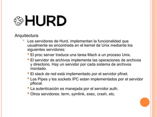 Arquitectura
• Los servidores de Hurd, implementan la funcionalidad que
usualmente es encontrada en el kernel de Unix mediante los
siguientes servidores:
• El proc server traduce una tarea Mach a un proceso Unix.
• El servidor de archivos implementa las operaciones de archivos
y directorio. Hay un servidor por cada sistema de archivos
montado.
• El stack de red está implementado por el servidor pfinet.
• Los Pipes y los sockets IPC estan implementados por el servidor
pflocal.
• La autenticación es manejada por el servidor auth.
• Otros servidores: term, symlink, exec, crash, etc.
 