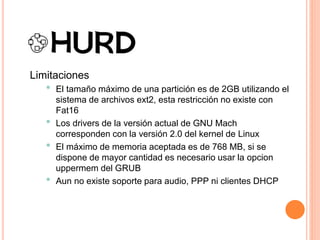 Limitaciones
• El tamaño máximo de una partición es de 2GB utilizando el
sistema de archivos ext2, esta restricción no existe con
Fat16
• Los drivers de la versión actual de GNU Mach
corresponden con la versión 2.0 del kernel de Linux
• El máximo de memoria aceptada es de 768 MB, si se
dispone de mayor cantidad es necesario usar la opcion
uppermem del GRUB
• Aun no existe soporte para audio, PPP ni clientes DHCP
 