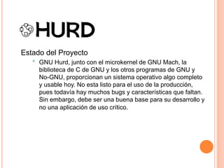 Estado del Proyecto
• GNU Hurd, junto con el microkernel de GNU Mach, la
biblioteca de C de GNU y los otros programas de GNU y
No-GNU, proporcionan un sistema operativo algo completo
y usable hoy. No esta listo para el uso de la producción,
pues todavía hay muchos bugs y características que faltan.
Sin embargo, debe ser una buena base para su desarrollo y
no una aplicación de uso crítico.
 