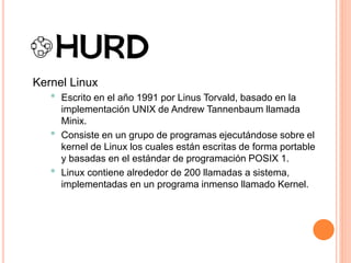 Kernel Linux
• Escrito en el año 1991 por Linus Torvald, basado en la
implementación UNIX de Andrew Tannenbaum llamada
Minix.
• Consiste en un grupo de programas ejecutándose sobre el
kernel de Linux los cuales están escritas de forma portable
y basadas en el estándar de programación POSIX 1.
• Linux contiene alrededor de 200 llamadas a sistema,
implementadas en un programa inmenso llamado Kernel.
 