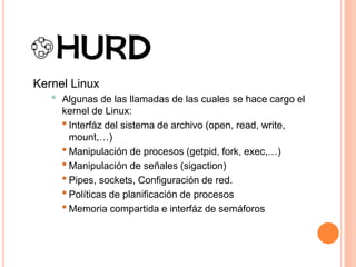 Kernel Linux
• Algunas de las llamadas de las cuales se hace cargo el
kernel de Linux:
•Interfáz del sistema de archivo (open, read, write,
mount,…)
•Manipulación de procesos (getpid, fork, exec,…)
•Manipulación de señales (sigaction)
•Pipes, sockets, Configuración de red.
•Políticas de planificación de procesos
•Memoria compartida e interfáz de semáforos
 