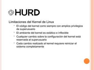 Limitaciones del Kernel de Linux
• El código del kernel corre siempre con amplios privilegios
de superusuario
• El ambiente del kernel es estático e inflexible
• Cualquier cambio sobre la configuración del kernel está
reservada al superusuario
• Cada cambio realizado al kernel requiere reiniciar el
sistema completamente
 