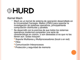 Kernel Mach
• Mach es un kernel de sistema de operación desarrollado en
la Universidad Carnegie- Mellon (CMU) para soportar la
investigación de sistemas operativos, principalmente
computación distribuida y paralela.
• Se desarrolló con la premisa de que todos los sistemas
operativos modernos comparten una serie de
características en común, o son deseadas si es que no las
tienen aún. Estas incluyen:
•Soporte Multitarea y Multiprocesadores (local o en red)
•Hilos
•Comunicación Interprocesos
•Protección y seguridad de memoria
 
