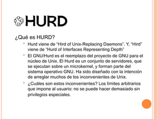¿Qué es HURD?
• Hurd viene de “Hird of Unix-Replacing Daemons”. Y, “Hird”
viene de “Hurd of Interfaces Representing Depth”
• El GNU/Hurd es el reemplazo del proyecto de GNU para el
núcleo de Unix. El Hurd es un conjunto de servidores, que
se ejecutan sobre un microkernel, y forman parte del
sistema operativo GNU. Ha sido diseñado con la intención
de arreglar muchos de los inconvenientes de Unix.
• ¿Cuáles son estos inconvenientes? Los límites arbitrarios
que impone al usuario: no se puede hacer demasiado sin
privilegios especiales.
 
