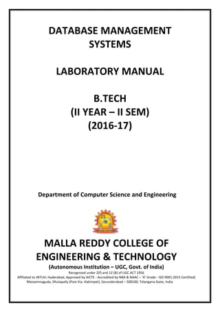DATABASE MANAGEMENT
SYSTEMS
LABORATORY MANUAL
B.TECH
(II YEAR – II SEM)
(2016-17)
Department of Computer Science and Engineering
MALLA REDDY COLLEGE OF
ENGINEERING & TECHNOLOGY
(Autonomous Institution – UGC, Govt. of India)
Recognized under 2(f) and 12 (B) of UGC ACT 1956
Affiliated to JNTUH, Hyderabad, Approved by AICTE - Accredited by NBA & NAAC – ‘A’ Grade - ISO 9001:2015 Certified)
Maisammaguda, Dhulapally (Post Via. Hakimpet), Secunderabad – 500100, Telangana State, India
 