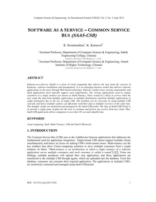 Computer Science & Engineering: An International Journal (CSEIJ), Vol. 3, No. 3, June 2013
DOI : 10.5121/cseij.2013.3301 1
SOFTWARE AS A SERVICE – COMMON SERVICE
BUS (SAAS-CSB)
R. Swaminathan1
, K. Karnavel2
1
Assistant Professor, Department of Computer Science & Engineering, Sakthi
Engineering College, Chennai
swaminathan1984@gmail.com
2
Assistant Professor, Department of Computer Science & Engineering, Anand
Institute of Higher Technology, Chennai
treseofkarnavel@gmail.com
ABSTRACT
Software-as-a-Service (SaaS) is a form of cloud computing that relieves the user from the concern of
hardware, software installation and management. It is an emerging business model that delivers software
applications to the users through Web-based technology. Software vendors have varying requirements and
SaaS applications most typically support such requirements. The various applications used by unique
customers in a single instance are known as Multi-Tenancy. There would be a delay in service when the
user sends the data from multiple applications to multiple destinations and from multiple applications to
single destination due to the use of single CSB. This problem can be overcome by using multiple CSB
concepts and hence multiple senders can efficiently send their data to multiple receivers at the same time.
The multiple clouds are monitored and managed by the SaaS-CSB portal. The idea of SaaS-CSB Portal is
to provide a single pane of glass for the user to consume and govern any service from any cloud. Thus,
SaaS-CSB application allows companies to save their IT cost and valuable time.
KEYWORDS
cloud computing, SaaS, Multi-Tenancy, CSB and SaaS-CSB portal.
1. INTRODUCTION
The Common Service Bus (CSB) acts as the middleware between applications that addresses the
fundamental need for application integration. Single-tenant CSB cannot support multiple clients
simultaneously and hence we focus on making CSB’s multi-tenant aware. Multi-tenancy are the
key enablers that allow Cloud computing solutions to serve multiple customers from a single
instance. In Short, “Multi-tenancy is an architecture in which a single instance of a software
application serves multiple customers and each customer is called a tenant”[1][2]. From our
findings, multiple producers will upload their own application, and these applications are
transferred to the multiple CSB through agents, which are uploaded into the database. From this
database, consumer can consume their required application. The applications in multiple CSB’s
are monitored, consumed and managed using SaaS-CSB portal.
 