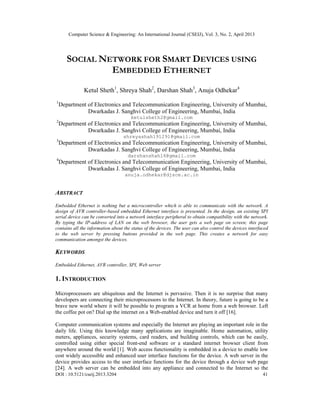 Computer Science & Engineering: An International Journal (CSEIJ), Vol. 3, No. 2, April 2013
DOI : 10.5121/cseij.2013.3204 41
SOCIAL NETWORK FOR SMART DEVICES USING
EMBEDDED ETHERNET
Ketul Sheth1
, Shreya Shah2
, Darshan Shah3
, Anuja Odhekar4
1
Department of Electronics and Telecommunication Engineering, University of Mumbai,
Dwarkadas J. Sanghvi College of Engineering, Mumbai, India
ketulsheth2@gmail.com
2
Department of Electronics and Telecommunication Engineering, University of Mumbai,
Dwarkadas J. Sanghvi College of Engineering, Mumbai, India
shreyashah191291@gmail.com
3
Department of Electronics and Telecommunication Engineering, University of Mumbai,
Dwarkadas J. Sanghvi College of Engineering, Mumbai, India
darshanshah16@gmail.com
4
Department of Electronics and Telecommunication Engineering, University of Mumbai,
Dwarkadas J. Sanghvi College of Engineering, Mumbai, India
anuja.odhekar@djsce.ac.in
ABSTRACT
Embedded Ethernet is nothing but a microcontroller which is able to communicate with the network. A
design of AVR controller-based embedded Ethernet interface is presented. In the design, an existing SPI
serial device can be converted into a network interface peripheral to obtain compatibility with the network.
By typing the IP-address of LAN on the web browser, the user gets a web page on screen; this page
contains all the information about the status of the devices. The user can also control the devices interfaced
to the web server by pressing buttons provided in the web page. This creates a network for easy
communication amongst the devices.
KEYWORDS
Embedded Ethernet, AVR controller, SPI, Web server
1. INTRODUCTION
Microprocessors are ubiquitous and the Internet is pervasive. Then it is no surprise that many
developers are connecting their microprocessors to the Internet. In theory, future is going to be a
brave new world where it will be possible to program a VCR at home from a web browser. Left
the coffee pot on? Dial up the internet on a Web-enabled device and turn it off [16].
Computer communication systems and especially the Internet are playing an important role in the
daily life. Using this knowledge many applications are imaginable. Home automation, utility
meters, appliances, security systems, card readers, and building controls, which can be easily,
controlled using either special front-end software or a standard internet browser client from
anywhere around the world [1]. Web access functionality is embedded in a device to enable low
cost widely accessible and enhanced user interface functions for the device. A web server in the
device provides access to the user interface functions for the device through a device web page
[24]. A web server can be embedded into any appliance and connected to the Internet so the
 