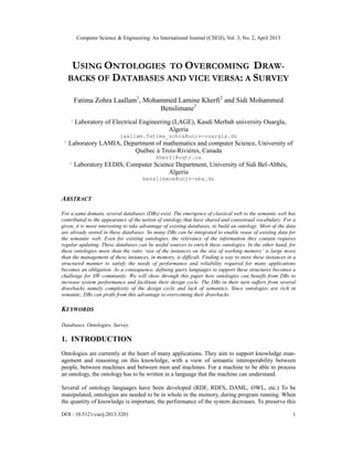 Computer Science & Engineering: An International Journal (CSEIJ), Vol. 3, No. 2, April 2013
DOI : 10.5121/cseij.2013.3201 1
USING ONTOLOGIES TO OVERCOMING DRAW-
BACKS OF DATABASES AND VICE VERSA: A SURVEY
Fatima Zohra Laallam1
, Mohammed Lamine Kherfi2
and Sidi Mohammed
Benslimane3
1
Laboratory of Electrical Engineering (LAGE), Kasdi Merbah university Ouargla,
Algeria
laallam.fatima_zohra@univ-ouargla.dz
2
Laboratory LAMIA, Department of mathematics and computer Science, University of
Québec à Trois-Rivières, Canada
kherfi@uqtr.ca
3
Laboratory EEDIS, Computer Science Department, University of Sidi Bel-Abbès,
Algeria
benslimane@univ-sba.dz
ABSTRACT
For a same domain, several databases (DBs) exist. The emergence of classical web to the semantic web has
contributed to the appearance of the notion of ontology that have shared and consensual vocabulary. For a
given, it is more interesting to take advantage of existing databases, to build an ontology. Most of the data
are already stored in these databases. So many DBs can be integrated to enable reuse of existing data for
the semantic web. Even for existing ontologies, the relevance of the information they contain requires
regular updating. These databases can be useful sources to enrich these ontologies. In the other hand, for
these ontologies more than the ratio ‘size of the instances on the size of working memory’ is large more
than the management of these instances, in memory, is difficult. Finding a way to store these instances in a
structured manner to satisfy the needs of performance and reliability required for many applications
becomes an obligation. As a consequence, defining query languages to support these structures becomes a
challenge for SW community. We will show through this paper how ontologies can benefit from DBs to
increase system performance and facilitate their design cycle. The DBs in their turn suffers from several
drawbacks namely complexity of the design cycle and lack of semantics. Since ontologies are rich in
semantic, DBs can profit from this advantage to overcoming their drawbacks.
KEYWORDS
Databases, Ontologies, Survey.
1. INTRODUCTION
Ontologies are currently at the heart of many applications. They aim to support knowledge man-
agement and reasoning on this knowledge, with a view of semantic interoperability between
people, between machines and between men and machines. For a machine to be able to process
an ontology, the ontology has to be written in a language that the machine can understand.
Several of ontology languages have been developed (RDF, RDFS, DAML, OWL, etc.) To be
manipulated, ontologies are needed to be in whole in the memory, during program running. When
the quantity of knowledge is important, the performance of the system decreases. To preserve this
 