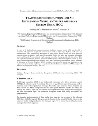 Computer Science & Engineering: An International Journal (CSEIJ), Vol.6, No.1, February 2016
DOI:10.5121/cseij.2016.6102 15
TRAFFIC-SIGN RECOGNITION FOR AN
INTELLIGENT VEHICLE/DRIVER ASSISTANT
SYSTEM USING HOG
Karthiga.PL1
S.Md.Mansoor Roomi2
, Kowsalya.J3
1
PG Student, Department of Electronics and Communication Engineering, TCE, Madurai
2
Assistant Professor, Department of Electronics and Communication Engineering, TCE,
Madurai
3
UG Student, Department of Electronics and Communication Engineering, TCE,
Madurai
ABSTRACT
In order to be deployed in driving environments, Intelligent transport system (ITS) must be able to
recognize and respond to exceptional road conditions such as traffic signs, highway work zones and
imminent road works automatically. Recognition of traffic sign is playing a vital role in the intelligent
transport system, it enhances traffic safety by providing drivers with safety and precaution information
about road hazards. To recognize the traffic sign, the system has been proposed with three phases. They
are Traffic board Detection, Feature extraction and Recognition. The detection phase consists of RGB-
based colour thresholding and shape analysis, which offers robustness to differences in lighting situations.
A Histogram of Oriented Gradients (HOG) technique was adopted to extract the features from the
segmented output. Finally, traffic signs recognition is done by k-Nearest Neighbors (k-NN) classiﬁers. It
achieves an classification accuracy upto 63%.
KEYWORDS
Intelligent Transport System, Road Sign Recognition, RGB-based colour thresholding, HOG, k-NN
Classifier
1. INTRODUCTION
Traffic-sign recognition (TSR) is an fundamental component of a driver assistance system
(DAS)[6]. It enhances safety by notifying the driver of speed limits or possible dangers such as
imminent road works or pedestrian crossings. The traffic signs have two utmost properties are
their ‘Colour’ and ‘Shape’ using which the real-time system becomes capable to detect and
identify the Traffic Signs e.g., red-rimmed circular prohibition signs, triangular warning signs,
and blue information signs. The simpliﬁed pictograms make them easily perceivable and
understandable.
The detection and recognition of these traffic signs may face one or more of the following
difficulties: (i) Faded signs(ii) The presence of obstacles in the scene(iii) Similar objects in the
scene or similar background color (iv) Damaged signs. To overcome these difficulties many
techniques have been suggested.
 