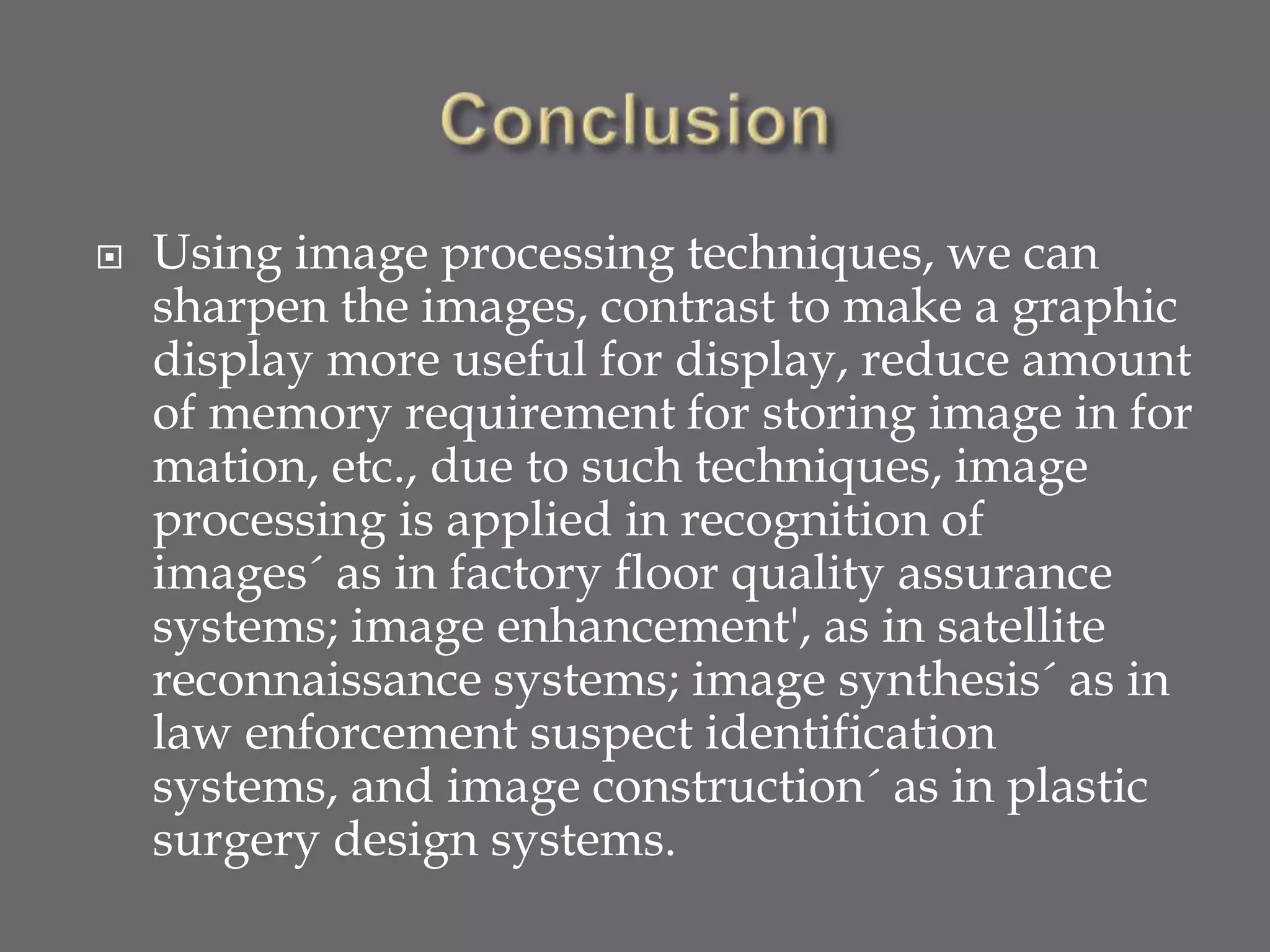  Using image processing techniques, we can
sharpen the images, contrast to make a graphic
display more useful for display, reduce amount
of memory requirement for storing image in for
mation, etc., due to such techniques, image
processing is applied in recognition of
images´ as in factory floor quality assurance
systems; image enhancement', as in satellite
reconnaissance systems; image synthesis´ as in
law enforcement suspect identification
systems, and image construction´ as in plastic
surgery design systems.
 