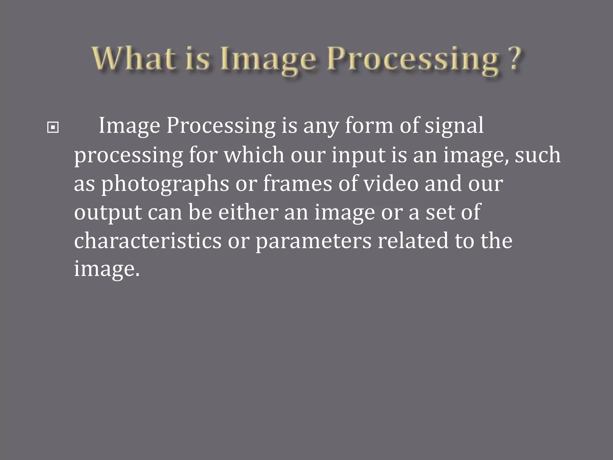  Image Processing is any form of signal
processing for which our input is an image, such
as photographs or frames of video and our
output can be either an image or a set of
characteristics or parameters related to the
image.
 