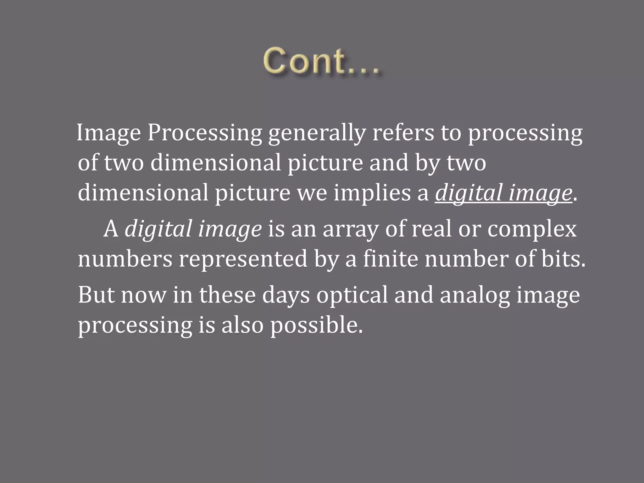 Image Processing generally refers to processing
of two dimensional picture and by two
dimensional picture we implies a digital image.
A digital image is an array of real or complex
numbers represented by a finite number of bits.
But now in these days optical and analog image
processing is also possible.
 