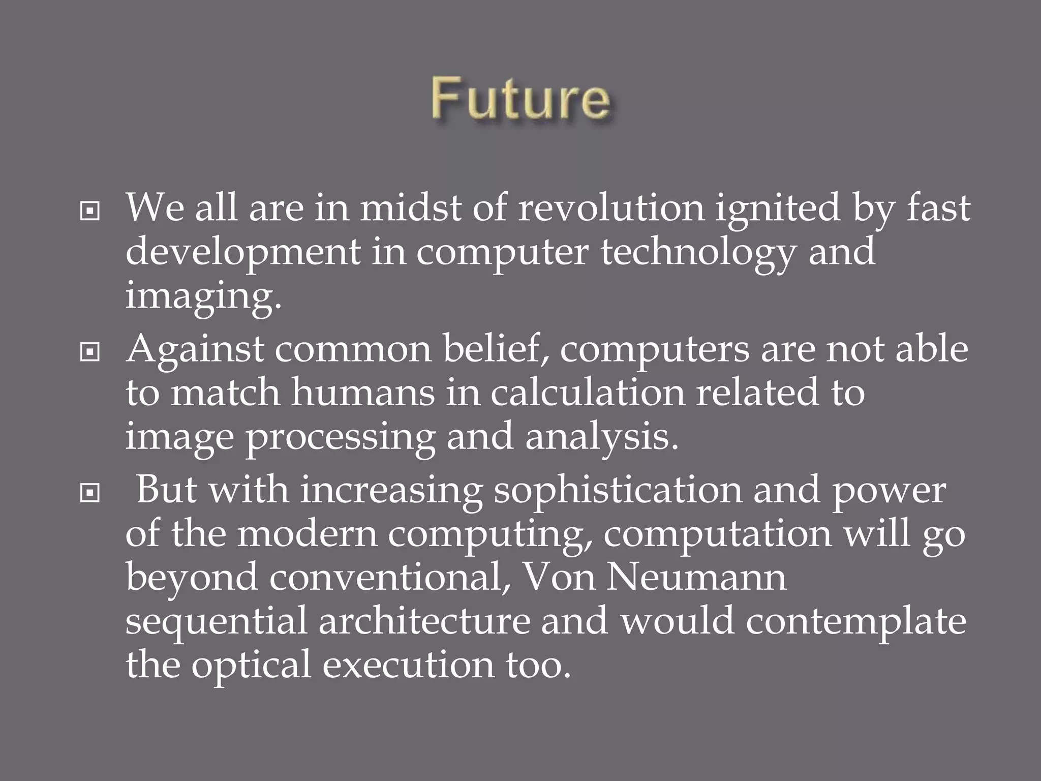  We all are in midst of revolution ignited by fast
development in computer technology and
imaging.
 Against common belief, computers are not able
to match humans in calculation related to
image processing and analysis.
 But with increasing sophistication and power
of the modern computing, computation will go
beyond conventional, Von Neumann
sequential architecture and would contemplate
the optical execution too.
 