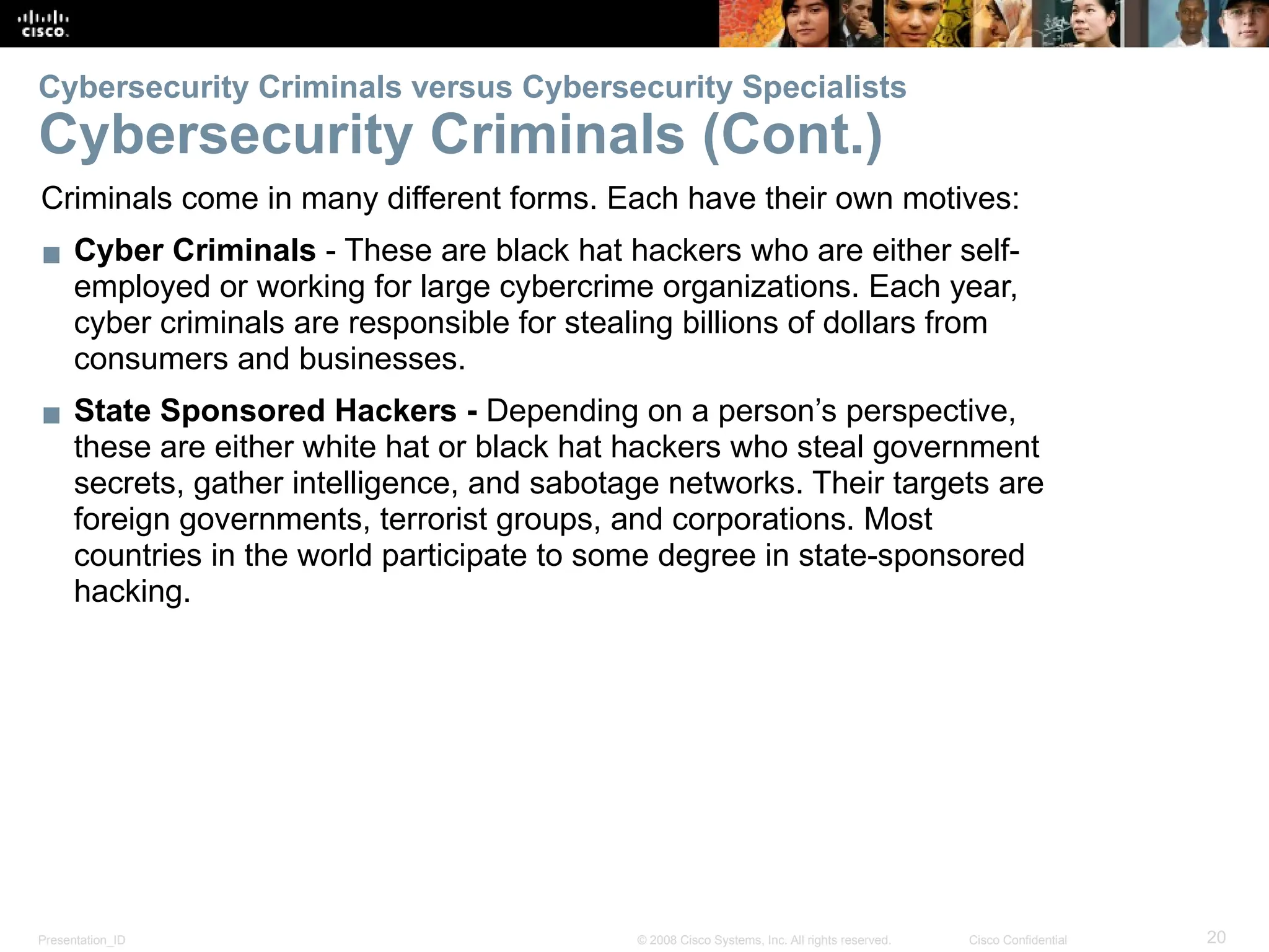 Presentation_ID 20
© 2008 Cisco Systems, Inc. All rights reserved. Cisco Confidential
Cybersecurity Criminals versus Cybersecurity Specialists
Cybersecurity Criminals (Cont.)
Criminals come in many different forms. Each have their own motives:
▪ Cyber Criminals - These are black hat hackers who are either self-
employed or working for large cybercrime organizations. Each year,
cyber criminals are responsible for stealing billions of dollars from
consumers and businesses.
▪ State Sponsored Hackers - Depending on a person’s perspective,
these are either white hat or black hat hackers who steal government
secrets, gather intelligence, and sabotage networks. Their targets are
foreign governments, terrorist groups, and corporations. Most
countries in the world participate to some degree in state-sponsored
hacking.
 