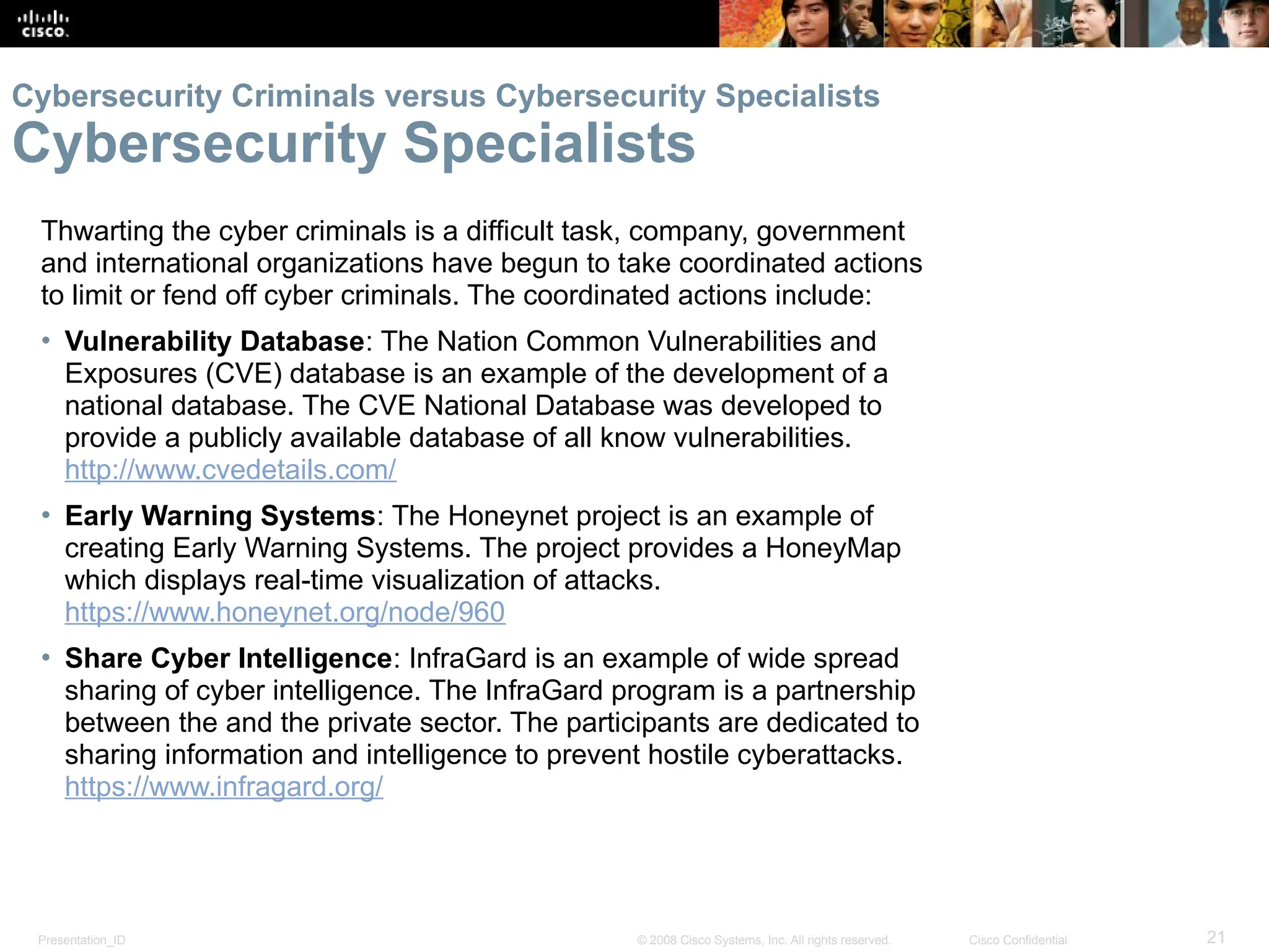 Presentation_ID 21
© 2008 Cisco Systems, Inc. All rights reserved. Cisco Confidential
Thwarting the cyber criminals is a difficult task, company, government
and international organizations have begun to take coordinated actions
to limit or fend off cyber criminals. The coordinated actions include:
• Vulnerability Database: The Nation Common Vulnerabilities and
Exposures (CVE) database is an example of the development of a
national database. The CVE National Database was developed to
provide a publicly available database of all know vulnerabilities.
http://www.cvedetails.com/
• Early Warning Systems: The Honeynet project is an example of
creating Early Warning Systems. The project provides a HoneyMap
which displays real-time visualization of attacks.
https://www.honeynet.org/node/960
• Share Cyber Intelligence: InfraGard is an example of wide spread
sharing of cyber intelligence. The InfraGard program is a partnership
between the and the private sector. The participants are dedicated to
sharing information and intelligence to prevent hostile cyberattacks.
https://www.infragard.org/
Cybersecurity Criminals versus Cybersecurity Specialists
Cybersecurity Specialists
 