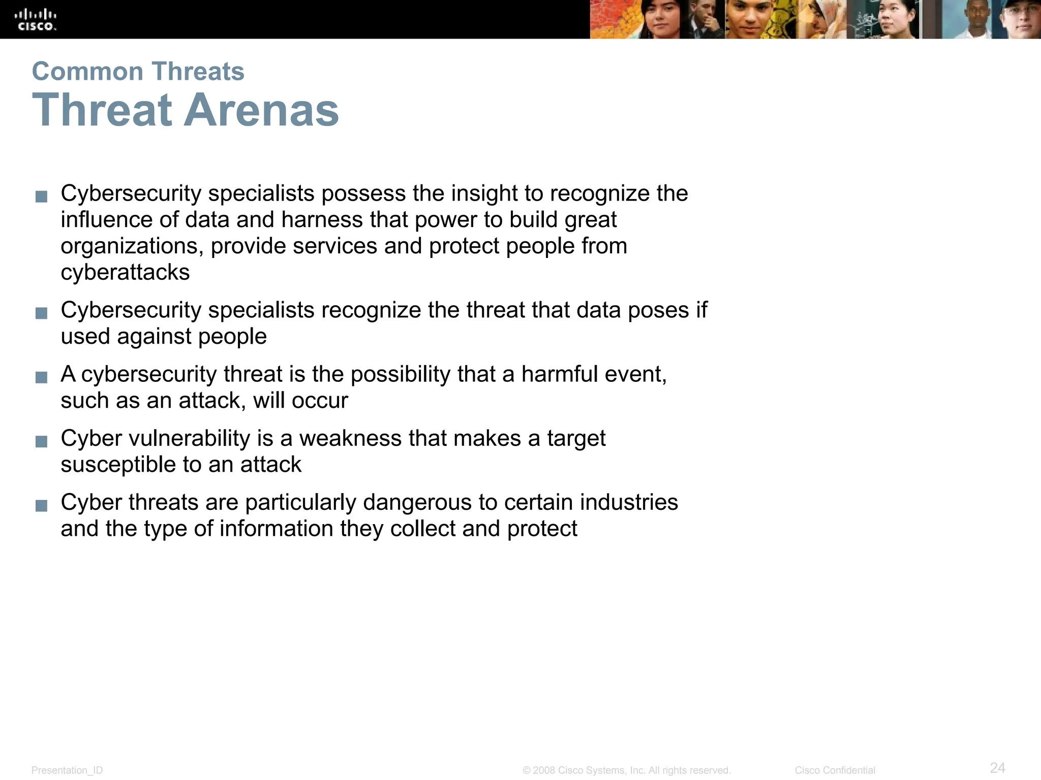 Presentation_ID 24
© 2008 Cisco Systems, Inc. All rights reserved. Cisco Confidential
Common Threats
Threat Arenas
▪ Cybersecurity specialists possess the insight to recognize the
influence of data and harness that power to build great
organizations, provide services and protect people from
cyberattacks
▪ Cybersecurity specialists recognize the threat that data poses if
used against people
▪ A cybersecurity threat is the possibility that a harmful event,
such as an attack, will occur
▪ Cyber vulnerability is a weakness that makes a target
susceptible to an attack
▪ Cyber threats are particularly dangerous to certain industries
and the type of information they collect and protect
 