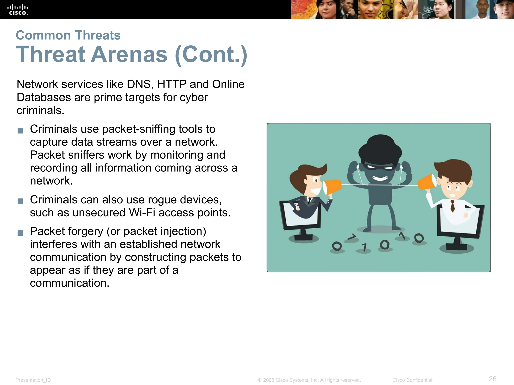 Presentation_ID 26
© 2008 Cisco Systems, Inc. All rights reserved. Cisco Confidential
Network services like DNS, HTTP and Online
Databases are prime targets for cyber
criminals.
▪ Criminals use packet-sniffing tools to
capture data streams over a network.
Packet sniffers work by monitoring and
recording all information coming across a
network.
▪ Criminals can also use rogue devices,
such as unsecured Wi-Fi access points.
▪ Packet forgery (or packet injection)
interferes with an established network
communication by constructing packets to
appear as if they are part of a
communication.
Common Threats
Threat Arenas (Cont.)
 