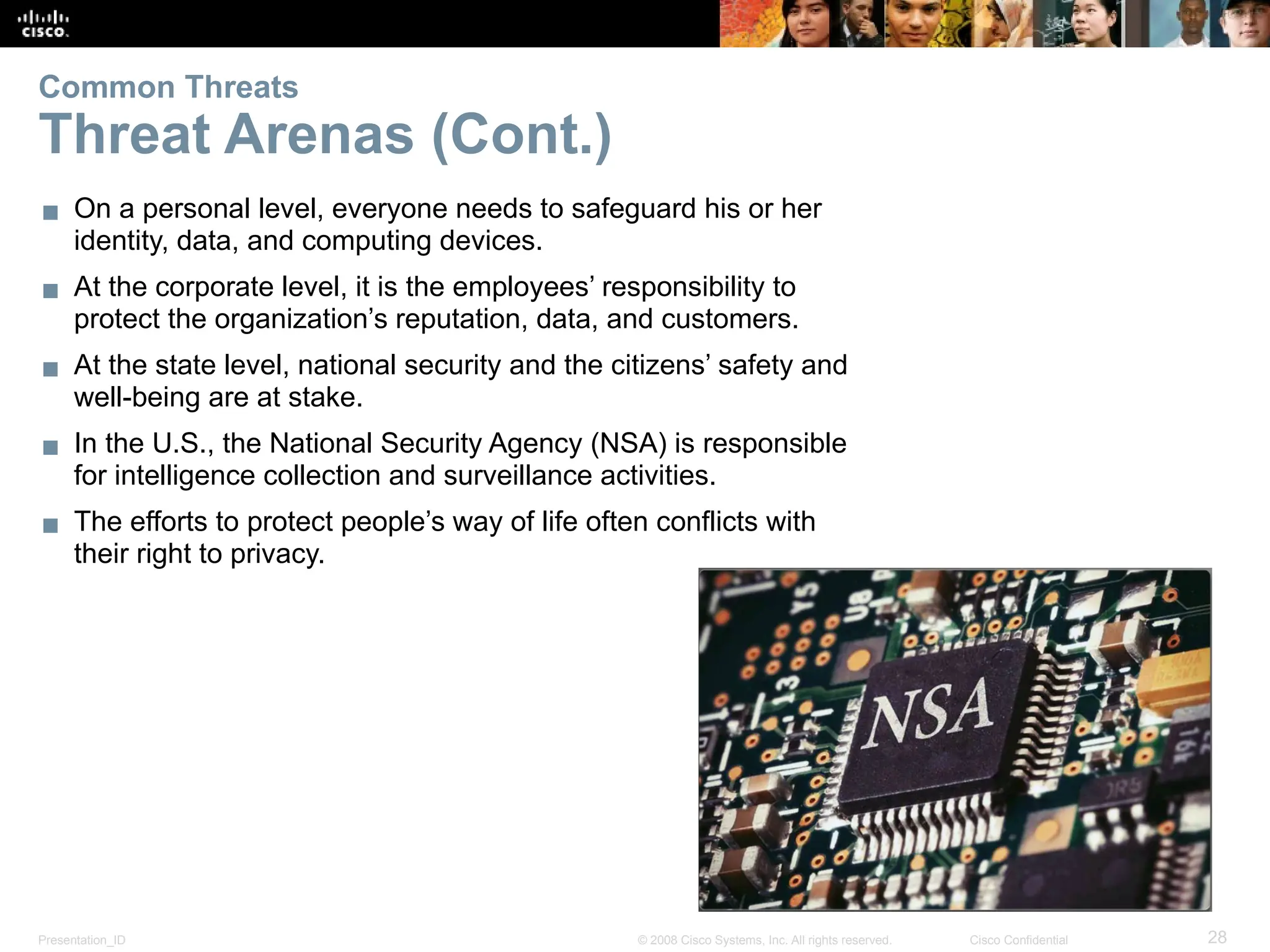 Presentation_ID 28
© 2008 Cisco Systems, Inc. All rights reserved. Cisco Confidential
▪ On a personal level, everyone needs to safeguard his or her
identity, data, and computing devices.
▪ At the corporate level, it is the employees’ responsibility to
protect the organization’s reputation, data, and customers.
▪ At the state level, national security and the citizens’ safety and
well-being are at stake.
▪ In the U.S., the National Security Agency (NSA) is responsible
for intelligence collection and surveillance activities.
▪ The efforts to protect people’s way of life often conflicts with
their right to privacy.
Common Threats
Threat Arenas (Cont.)
 