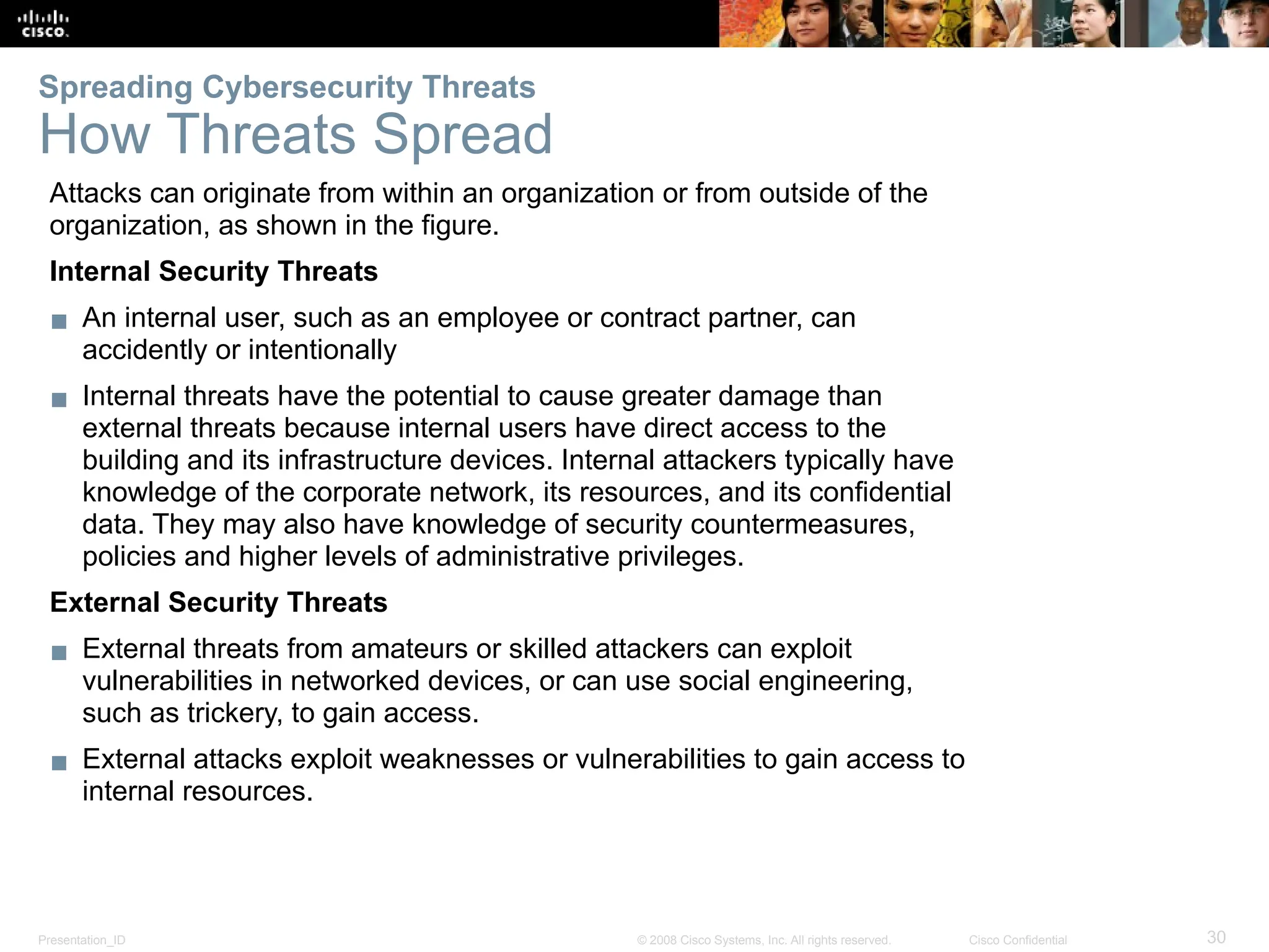Presentation_ID 30
© 2008 Cisco Systems, Inc. All rights reserved. Cisco Confidential
Spreading Cybersecurity Threats
How Threats Spread
Attacks can originate from within an organization or from outside of the
organization, as shown in the figure.
Internal Security Threats
▪ An internal user, such as an employee or contract partner, can
accidently or intentionally
▪ Internal threats have the potential to cause greater damage than
external threats because internal users have direct access to the
building and its infrastructure devices. Internal attackers typically have
knowledge of the corporate network, its resources, and its confidential
data. They may also have knowledge of security countermeasures,
policies and higher levels of administrative privileges.
External Security Threats
▪ External threats from amateurs or skilled attackers can exploit
vulnerabilities in networked devices, or can use social engineering,
such as trickery, to gain access.
▪ External attacks exploit weaknesses or vulnerabilities to gain access to
internal resources.
 