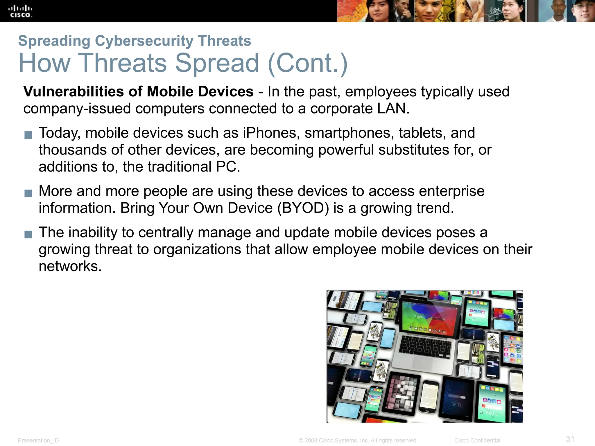 Presentation_ID 31
© 2008 Cisco Systems, Inc. All rights reserved. Cisco Confidential
Vulnerabilities of Mobile Devices - In the past, employees typically used
company-issued computers connected to a corporate LAN.
▪ Today, mobile devices such as iPhones, smartphones, tablets, and
thousands of other devices, are becoming powerful substitutes for, or
additions to, the traditional PC.
▪ More and more people are using these devices to access enterprise
information. Bring Your Own Device (BYOD) is a growing trend.
▪ The inability to centrally manage and update mobile devices poses a
growing threat to organizations that allow employee mobile devices on their
networks.
Spreading Cybersecurity Threats
How Threats Spread (Cont.)
 