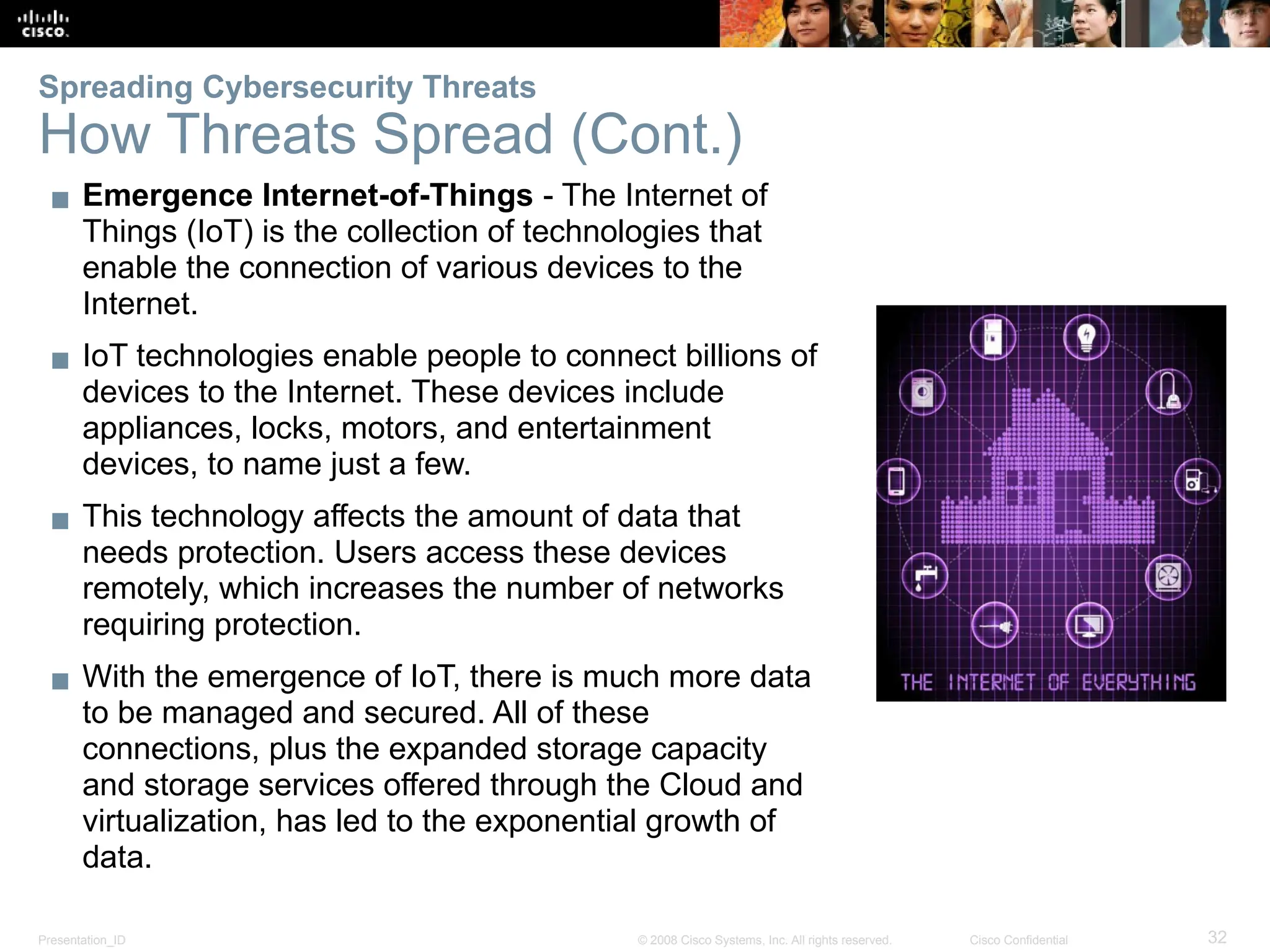 Presentation_ID 32
© 2008 Cisco Systems, Inc. All rights reserved. Cisco Confidential
▪ Emergence Internet-of-Things - The Internet of
Things (IoT) is the collection of technologies that
enable the connection of various devices to the
Internet.
▪ IoT technologies enable people to connect billions of
devices to the Internet. These devices include
appliances, locks, motors, and entertainment
devices, to name just a few.
▪ This technology affects the amount of data that
needs protection. Users access these devices
remotely, which increases the number of networks
requiring protection.
▪ With the emergence of IoT, there is much more data
to be managed and secured. All of these
connections, plus the expanded storage capacity
and storage services offered through the Cloud and
virtualization, has led to the exponential growth of
data.
Spreading Cybersecurity Threats
How Threats Spread (Cont.)
 