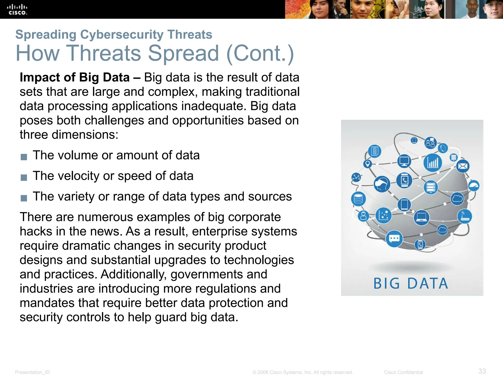 Presentation_ID 33
© 2008 Cisco Systems, Inc. All rights reserved. Cisco Confidential
Impact of Big Data – Big data is the result of data
sets that are large and complex, making traditional
data processing applications inadequate. Big data
poses both challenges and opportunities based on
three dimensions:
▪ The volume or amount of data
▪ The velocity or speed of data
▪ The variety or range of data types and sources
There are numerous examples of big corporate
hacks in the news. As a result, enterprise systems
require dramatic changes in security product
designs and substantial upgrades to technologies
and practices. Additionally, governments and
industries are introducing more regulations and
mandates that require better data protection and
security controls to help guard big data.
Spreading Cybersecurity Threats
How Threats Spread (Cont.)
 