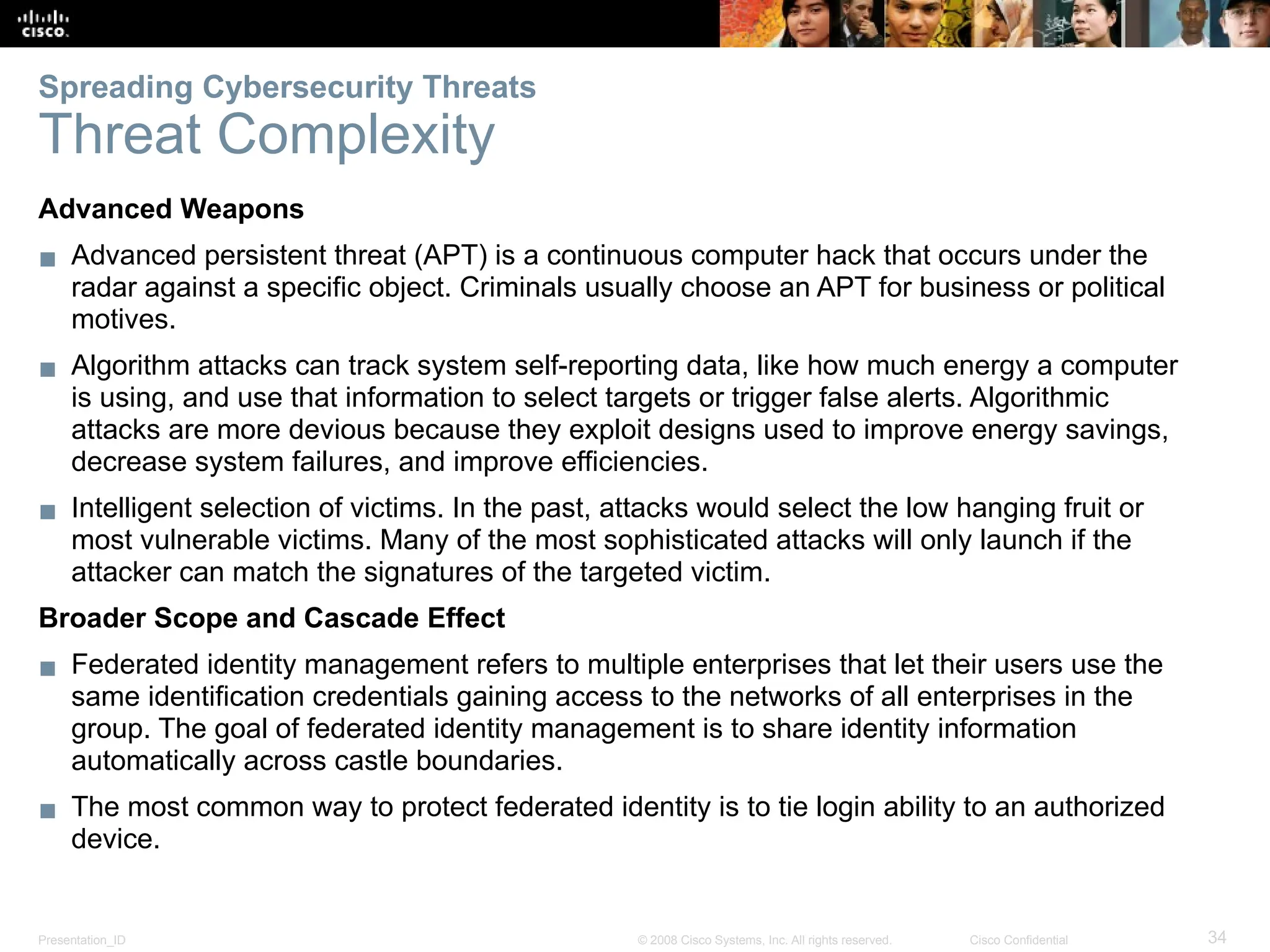 Presentation_ID 34
© 2008 Cisco Systems, Inc. All rights reserved. Cisco Confidential
Advanced Weapons
▪ Advanced persistent threat (APT) is a continuous computer hack that occurs under the
radar against a specific object. Criminals usually choose an APT for business or political
motives.
▪ Algorithm attacks can track system self-reporting data, like how much energy a computer
is using, and use that information to select targets or trigger false alerts. Algorithmic
attacks are more devious because they exploit designs used to improve energy savings,
decrease system failures, and improve efficiencies.
▪ Intelligent selection of victims. In the past, attacks would select the low hanging fruit or
most vulnerable victims. Many of the most sophisticated attacks will only launch if the
attacker can match the signatures of the targeted victim.
Broader Scope and Cascade Effect
▪ Federated identity management refers to multiple enterprises that let their users use the
same identification credentials gaining access to the networks of all enterprises in the
group. The goal of federated identity management is to share identity information
automatically across castle boundaries.
▪ The most common way to protect federated identity is to tie login ability to an authorized
device.
Spreading Cybersecurity Threats
Threat Complexity
 