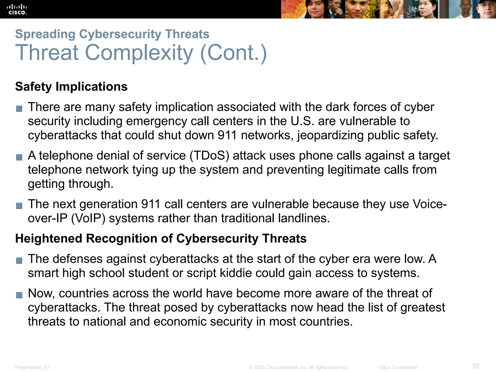Presentation_ID 35
© 2008 Cisco Systems, Inc. All rights reserved. Cisco Confidential
Safety Implications
▪ There are many safety implication associated with the dark forces of cyber
security including emergency call centers in the U.S. are vulnerable to
cyberattacks that could shut down 911 networks, jeopardizing public safety.
▪ A telephone denial of service (TDoS) attack uses phone calls against a target
telephone network tying up the system and preventing legitimate calls from
getting through.
▪ The next generation 911 call centers are vulnerable because they use Voice-
over-IP (VoIP) systems rather than traditional landlines.
Heightened Recognition of Cybersecurity Threats
▪ The defenses against cyberattacks at the start of the cyber era were low. A
smart high school student or script kiddie could gain access to systems.
▪ Now, countries across the world have become more aware of the threat of
cyberattacks. The threat posed by cyberattacks now head the list of greatest
threats to national and economic security in most countries.
Spreading Cybersecurity Threats
Threat Complexity (Cont.)
 