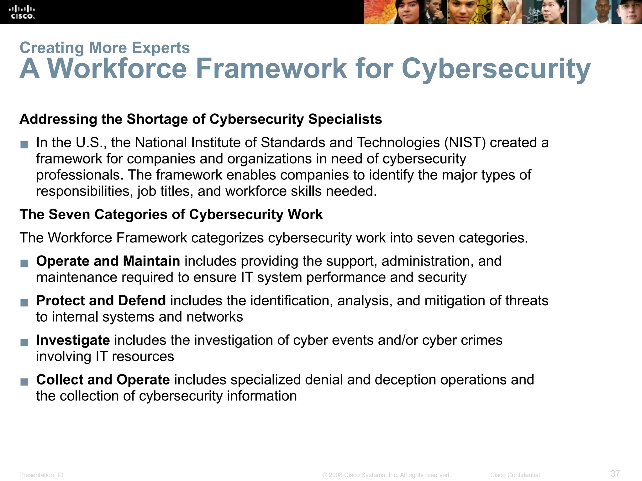 Presentation_ID 37
© 2008 Cisco Systems, Inc. All rights reserved. Cisco Confidential
Creating More Experts
A Workforce Framework for Cybersecurity
Addressing the Shortage of Cybersecurity Specialists
▪ In the U.S., the National Institute of Standards and Technologies (NIST) created a
framework for companies and organizations in need of cybersecurity
professionals. The framework enables companies to identify the major types of
responsibilities, job titles, and workforce skills needed.
The Seven Categories of Cybersecurity Work
The Workforce Framework categorizes cybersecurity work into seven categories.
▪ Operate and Maintain includes providing the support, administration, and
maintenance required to ensure IT system performance and security
▪ Protect and Defend includes the identification, analysis, and mitigation of threats
to internal systems and networks
▪ Investigate includes the investigation of cyber events and/or cyber crimes
involving IT resources
▪ Collect and Operate includes specialized denial and deception operations and
the collection of cybersecurity information
 