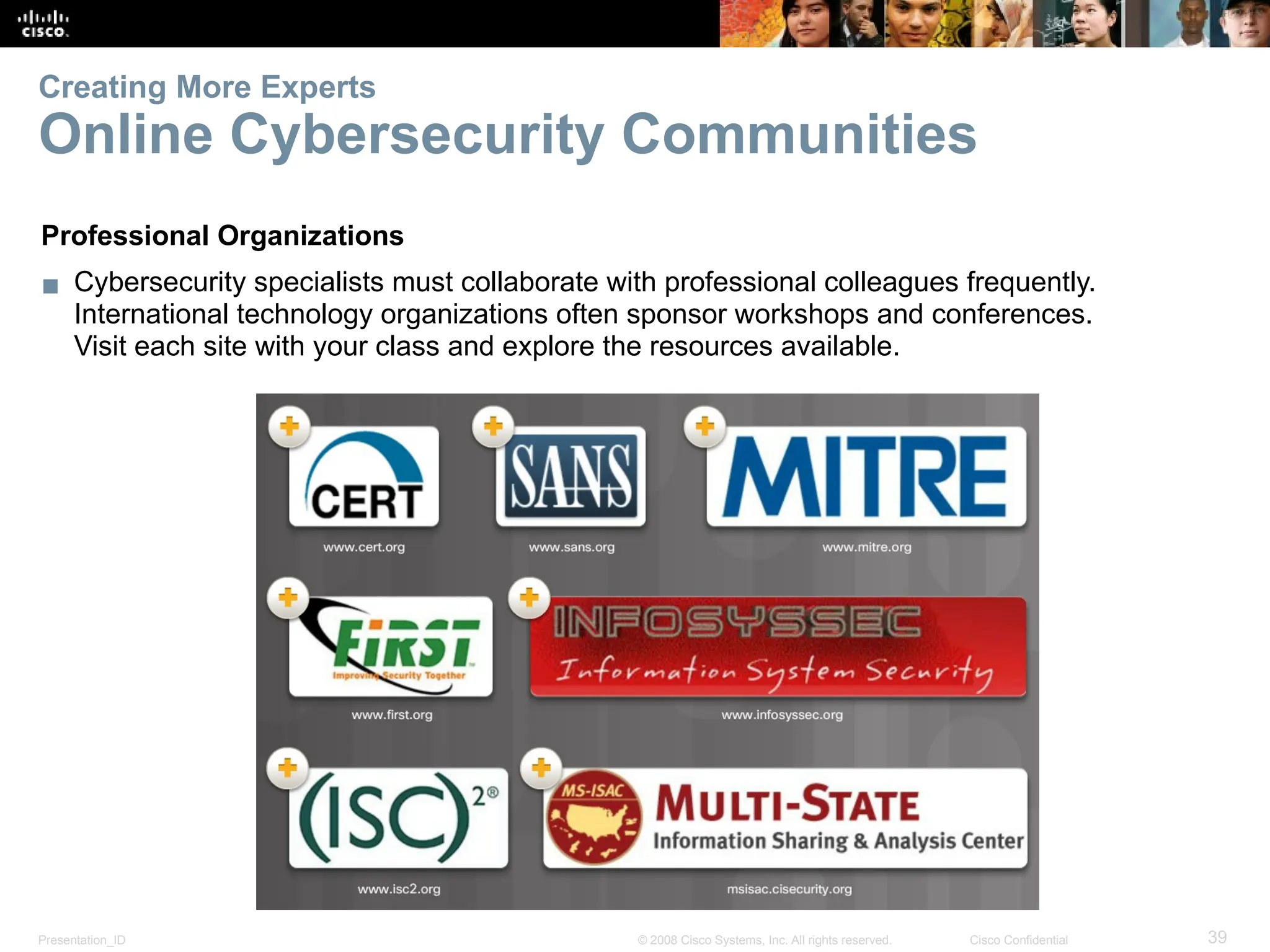 Presentation_ID 39
© 2008 Cisco Systems, Inc. All rights reserved. Cisco Confidential
Creating More Experts
Online Cybersecurity Communities
Professional Organizations
▪ Cybersecurity specialists must collaborate with professional colleagues frequently.
International technology organizations often sponsor workshops and conferences.
Visit each site with your class and explore the resources available.
 