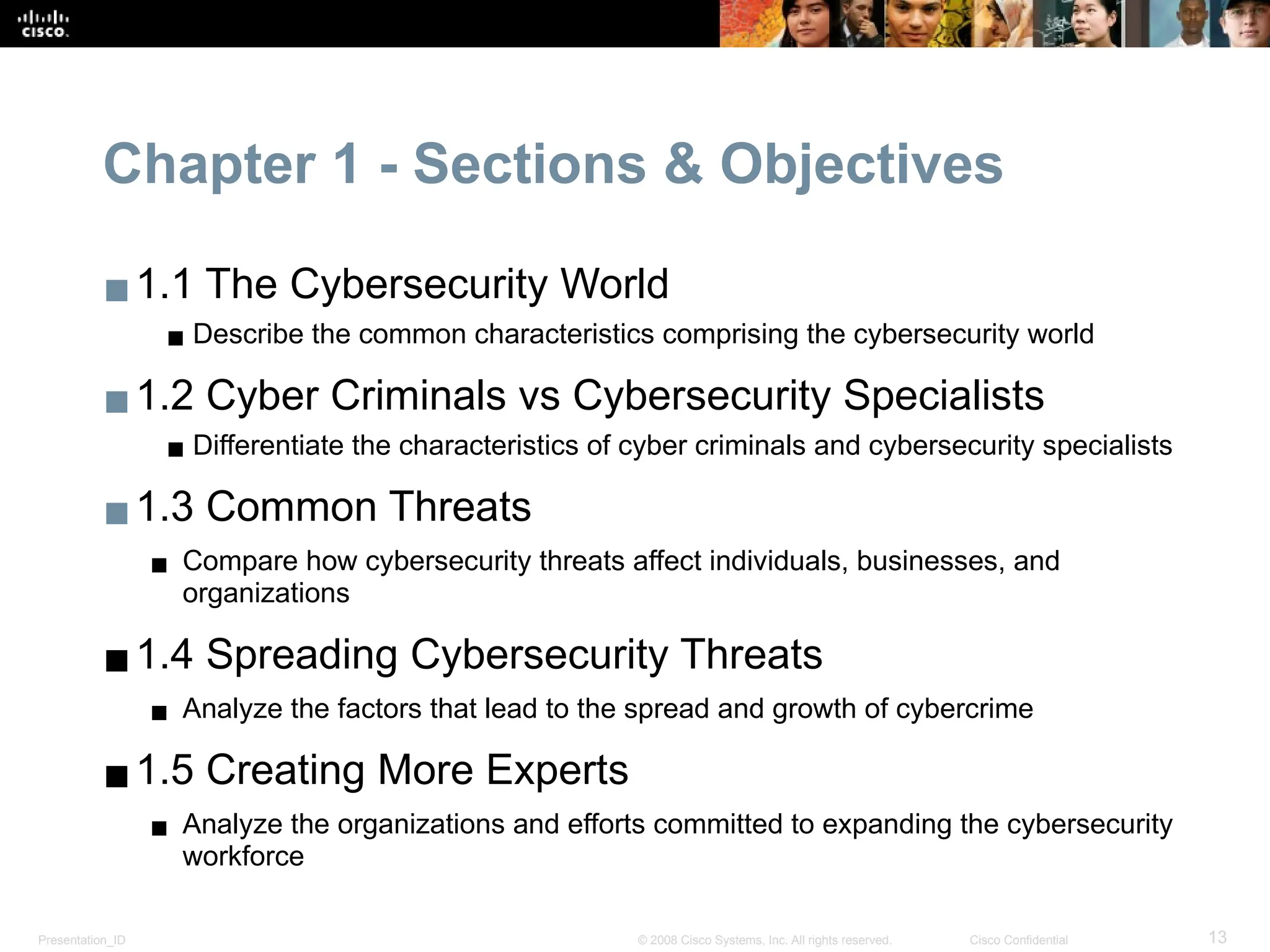 Presentation_ID 13
© 2008 Cisco Systems, Inc. All rights reserved. Cisco Confidential
Chapter 1 - Sections & Objectives
▪1.1 The Cybersecurity World
▪ Describe the common characteristics comprising the cybersecurity world
▪1.2 Cyber Criminals vs Cybersecurity Specialists
▪ Differentiate the characteristics of cyber criminals and cybersecurity specialists
▪1.3 Common Threats
▪ Compare how cybersecurity threats affect individuals, businesses, and
organizations
▪1.4 Spreading Cybersecurity Threats
▪ Analyze the factors that lead to the spread and growth of cybercrime
▪1.5 Creating More Experts
▪ Analyze the organizations and efforts committed to expanding the cybersecurity
workforce
 