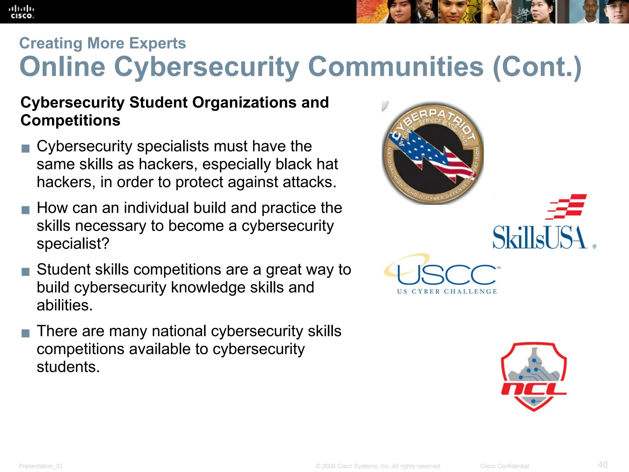 Presentation_ID 40
© 2008 Cisco Systems, Inc. All rights reserved. Cisco Confidential
Creating More Experts
Online Cybersecurity Communities (Cont.)
Cybersecurity Student Organizations and
Competitions
▪ Cybersecurity specialists must have the
same skills as hackers, especially black hat
hackers, in order to protect against attacks.
▪ How can an individual build and practice the
skills necessary to become a cybersecurity
specialist?
▪ Student skills competitions are a great way to
build cybersecurity knowledge skills and
abilities.
▪ There are many national cybersecurity skills
competitions available to cybersecurity
students.
 