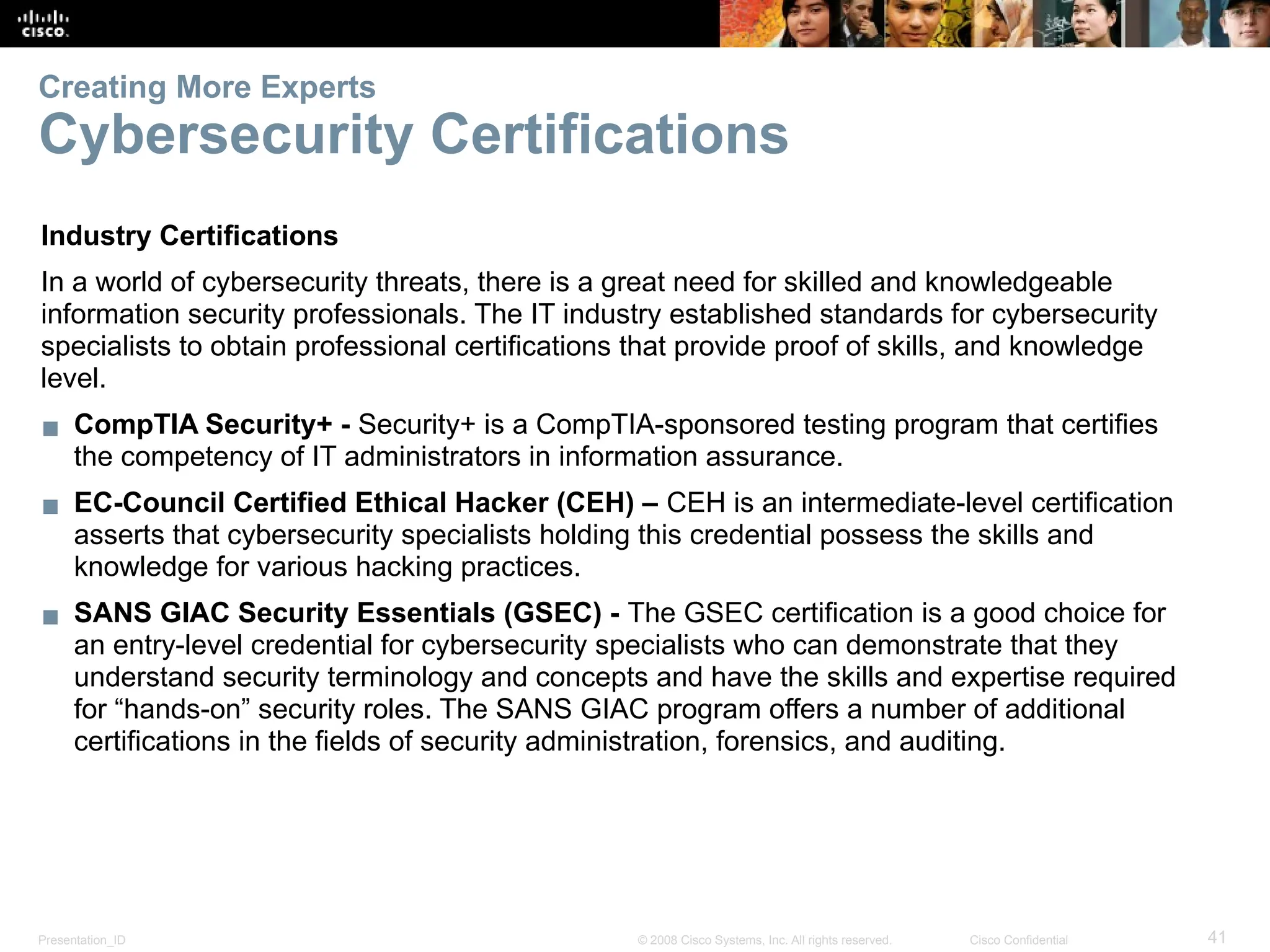 Presentation_ID 41
© 2008 Cisco Systems, Inc. All rights reserved. Cisco Confidential
Creating More Experts
Cybersecurity Certifications
Industry Certifications
In a world of cybersecurity threats, there is a great need for skilled and knowledgeable
information security professionals. The IT industry established standards for cybersecurity
specialists to obtain professional certifications that provide proof of skills, and knowledge
level.
▪ CompTIA Security+ - Security+ is a CompTIA-sponsored testing program that certifies
the competency of IT administrators in information assurance.
▪ EC-Council Certified Ethical Hacker (CEH) – CEH is an intermediate-level certification
asserts that cybersecurity specialists holding this credential possess the skills and
knowledge for various hacking practices.
▪ SANS GIAC Security Essentials (GSEC) - The GSEC certification is a good choice for
an entry-level credential for cybersecurity specialists who can demonstrate that they
understand security terminology and concepts and have the skills and expertise required
for “hands-on” security roles. The SANS GIAC program offers a number of additional
certifications in the fields of security administration, forensics, and auditing.
 
