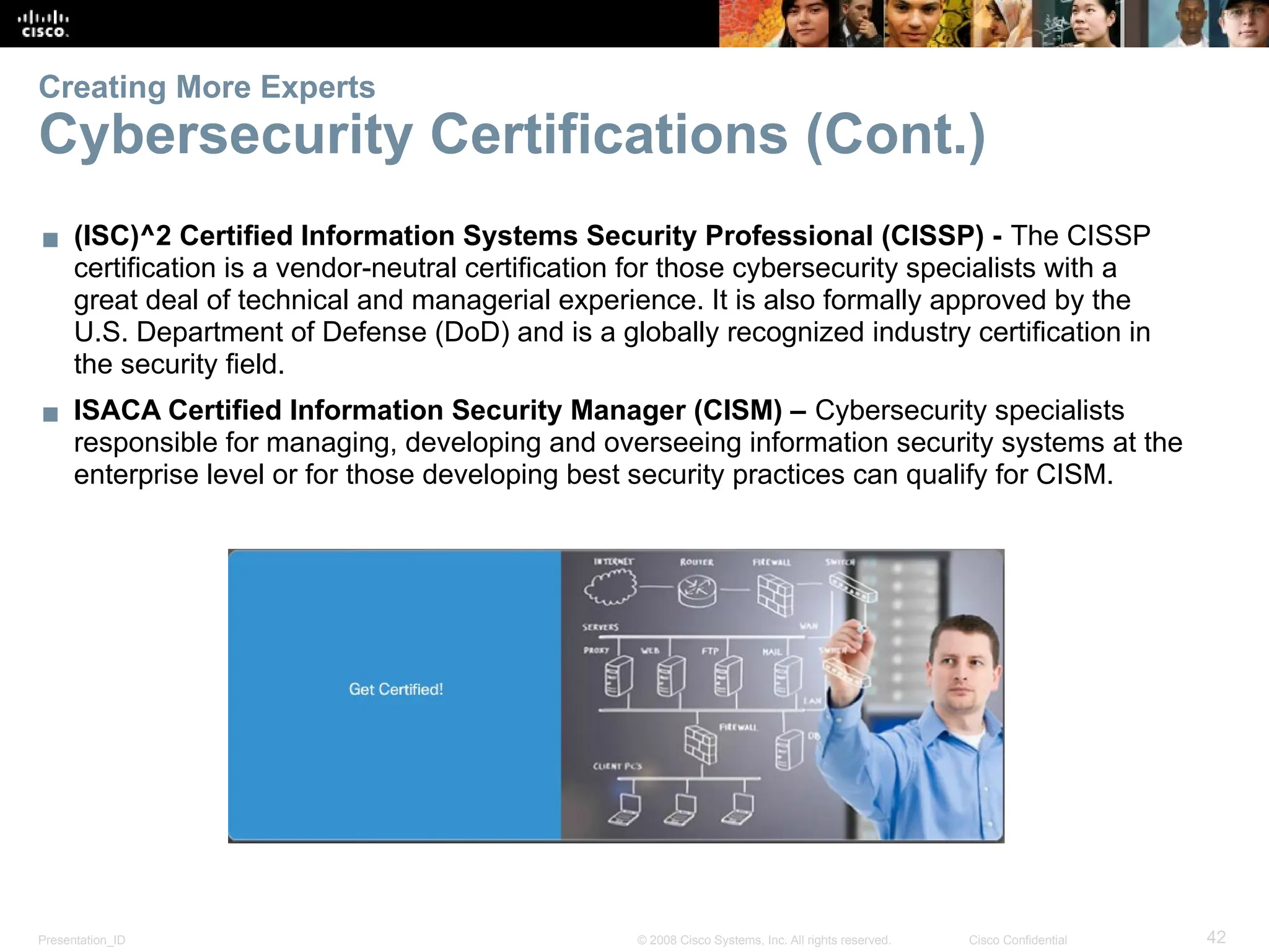 Presentation_ID 42
© 2008 Cisco Systems, Inc. All rights reserved. Cisco Confidential
Creating More Experts
Cybersecurity Certifications (Cont.)
▪ (ISC)^2 Certified Information Systems Security Professional (CISSP) - The CISSP
certification is a vendor-neutral certification for those cybersecurity specialists with a
great deal of technical and managerial experience. It is also formally approved by the
U.S. Department of Defense (DoD) and is a globally recognized industry certification in
the security field.
▪ ISACA Certified Information Security Manager (CISM) – Cybersecurity specialists
responsible for managing, developing and overseeing information security systems at the
enterprise level or for those developing best security practices can qualify for CISM.
 