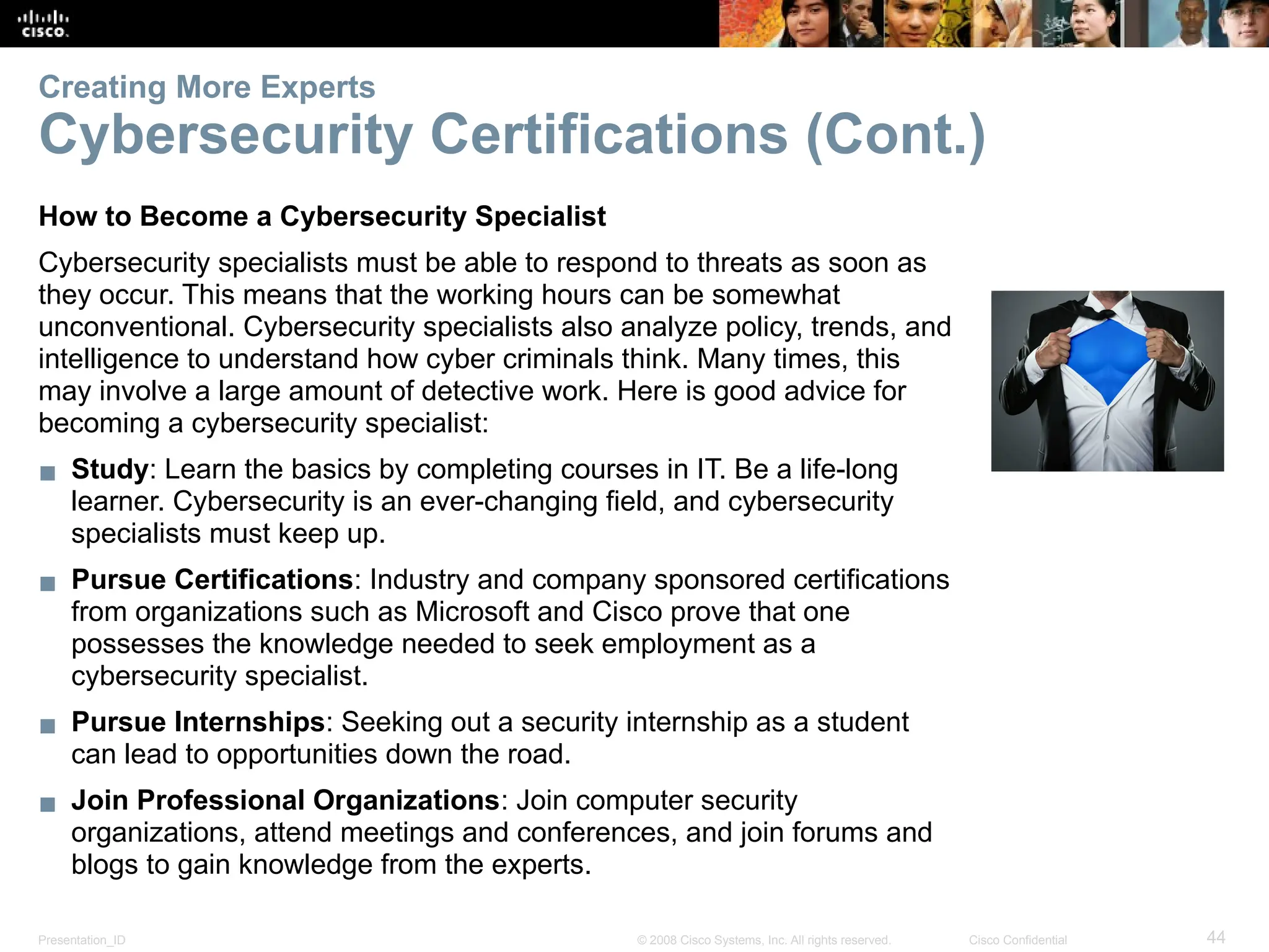 Presentation_ID 44
© 2008 Cisco Systems, Inc. All rights reserved. Cisco Confidential
Creating More Experts
Cybersecurity Certifications (Cont.)
How to Become a Cybersecurity Specialist
Cybersecurity specialists must be able to respond to threats as soon as
they occur. This means that the working hours can be somewhat
unconventional. Cybersecurity specialists also analyze policy, trends, and
intelligence to understand how cyber criminals think. Many times, this
may involve a large amount of detective work. Here is good advice for
becoming a cybersecurity specialist:
▪ Study: Learn the basics by completing courses in IT. Be a life-long
learner. Cybersecurity is an ever-changing field, and cybersecurity
specialists must keep up.
▪ Pursue Certifications: Industry and company sponsored certifications
from organizations such as Microsoft and Cisco prove that one
possesses the knowledge needed to seek employment as a
cybersecurity specialist.
▪ Pursue Internships: Seeking out a security internship as a student
can lead to opportunities down the road.
▪ Join Professional Organizations: Join computer security
organizations, attend meetings and conferences, and join forums and
blogs to gain knowledge from the experts.
 