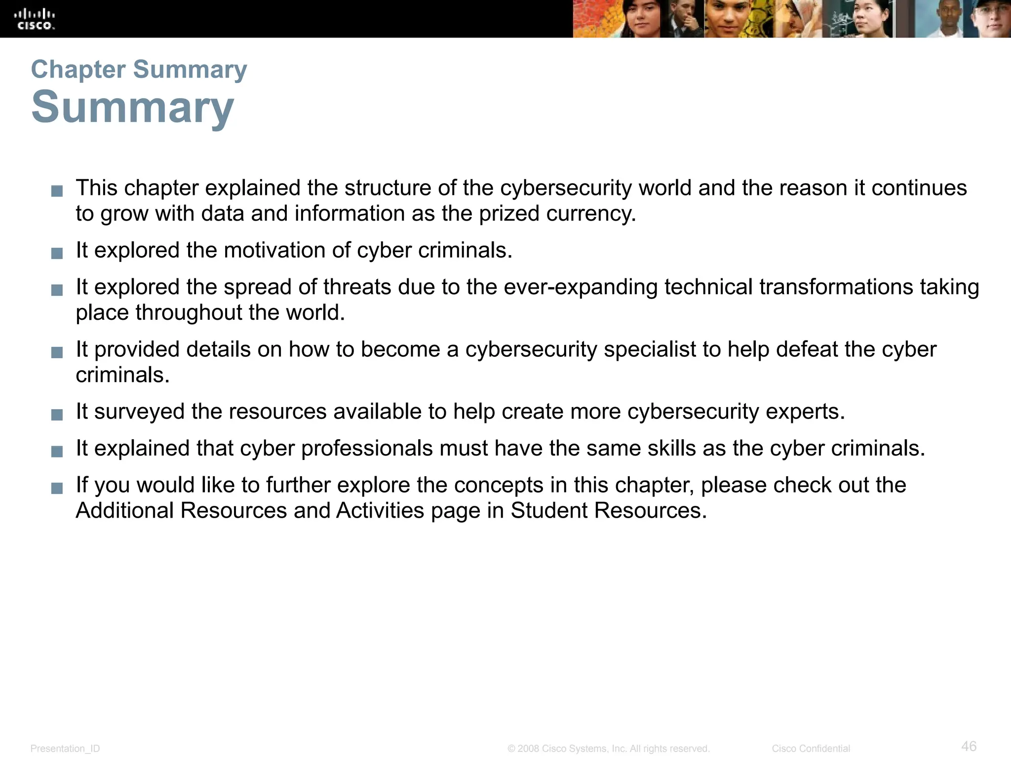 Presentation_ID 46
© 2008 Cisco Systems, Inc. All rights reserved. Cisco Confidential
▪ This chapter explained the structure of the cybersecurity world and the reason it continues
to grow with data and information as the prized currency.
▪ It explored the motivation of cyber criminals.
▪ It explored the spread of threats due to the ever-expanding technical transformations taking
place throughout the world.
▪ It provided details on how to become a cybersecurity specialist to help defeat the cyber
criminals.
▪ It surveyed the resources available to help create more cybersecurity experts.
▪ It explained that cyber professionals must have the same skills as the cyber criminals.
▪ If you would like to further explore the concepts in this chapter, please check out the
Additional Resources and Activities page in Student Resources.
Chapter Summary
Summary
 