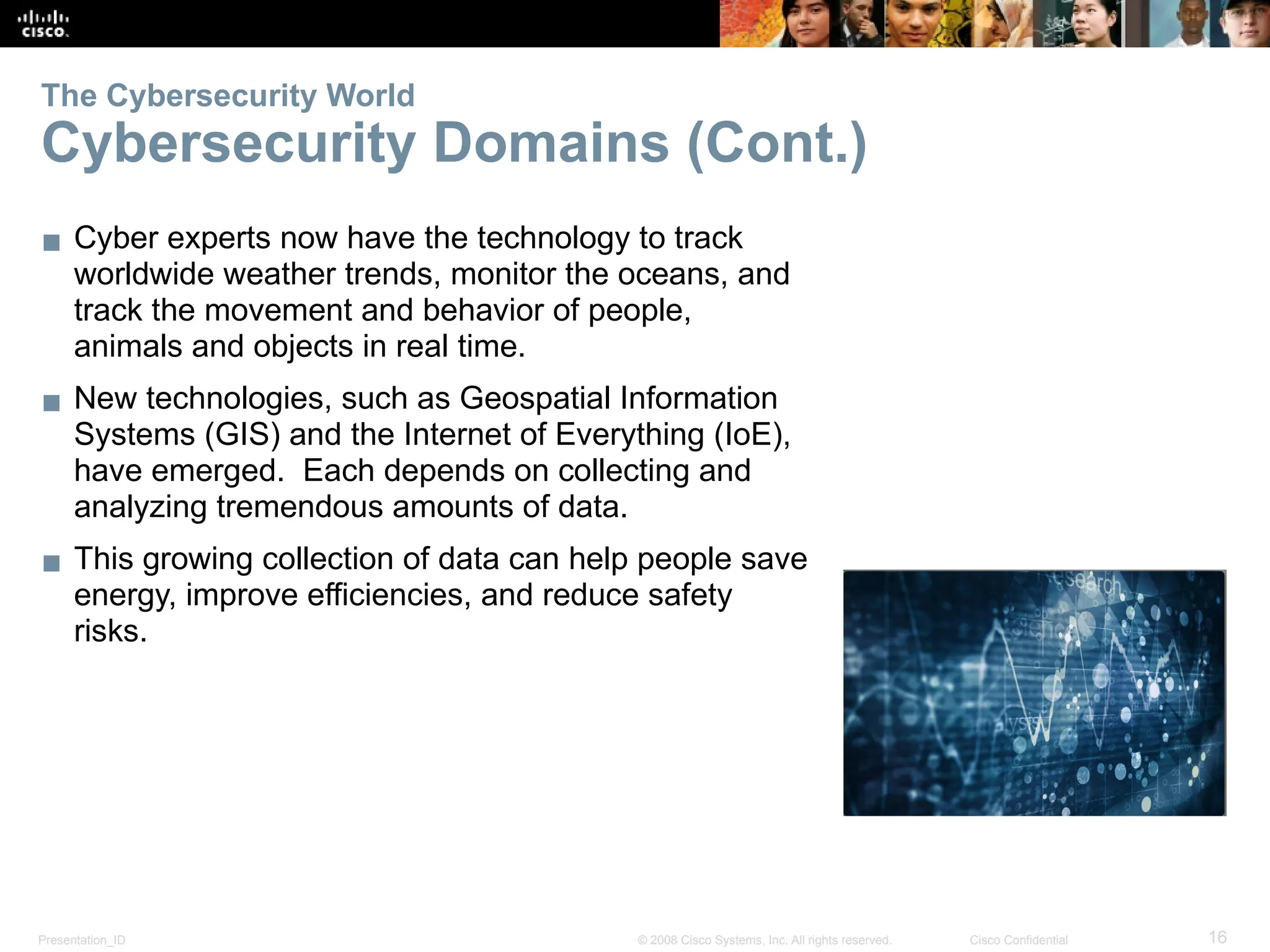 Presentation_ID 16
© 2008 Cisco Systems, Inc. All rights reserved. Cisco Confidential
The Cybersecurity World
Cybersecurity Domains (Cont.)
▪ Cyber experts now have the technology to track
worldwide weather trends, monitor the oceans, and
track the movement and behavior of people,
animals and objects in real time.
▪ New technologies, such as Geospatial Information
Systems (GIS) and the Internet of Everything (IoE),
have emerged. Each depends on collecting and
analyzing tremendous amounts of data.
▪ This growing collection of data can help people save
energy, improve efficiencies, and reduce safety
risks.
 