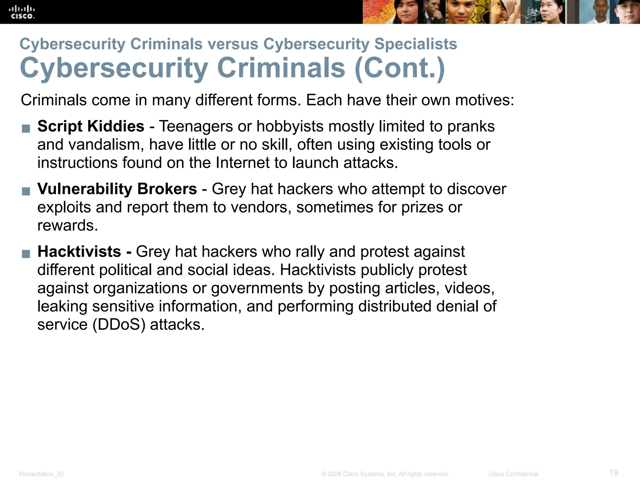 Presentation_ID 19
© 2008 Cisco Systems, Inc. All rights reserved. Cisco Confidential
Cybersecurity Criminals versus Cybersecurity Specialists
Cybersecurity Criminals (Cont.)
Criminals come in many different forms. Each have their own motives:
▪ Script Kiddies - Teenagers or hobbyists mostly limited to pranks
and vandalism, have little or no skill, often using existing tools or
instructions found on the Internet to launch attacks.
▪ Vulnerability Brokers - Grey hat hackers who attempt to discover
exploits and report them to vendors, sometimes for prizes or
rewards.
▪ Hacktivists - Grey hat hackers who rally and protest against
different political and social ideas. Hacktivists publicly protest
against organizations or governments by posting articles, videos,
leaking sensitive information, and performing distributed denial of
service (DDoS) attacks.
 