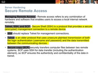 Presentation_ID 10
© 2008 Cisco Systems, Inc. All rights reserved. Cisco Confidential
Server Hardening
Secure Remote Access
Managing Remote Access - Remote access refers to any combination of
hardware and software that enables users to access a local internal network
remotely.
Telnet, SSH, and SCP - Secure Shell (SSH) is a protocol that provides a secure
(encrypted) management connection to a remote device.
 SSH should replace Telnet for management connections.
 Telnet is an older protocol that uses unsecure plaintext transmission of both
the login authentication (username and password) and the data transmitted
between the communicating devices.
 Secure copy (SCP) securely transfers computer files between two remote
systems. SCP uses SSH for data transfer (including the authentication
element), so SCP ensures the authenticity and confidentiality of the data in
transit.
 