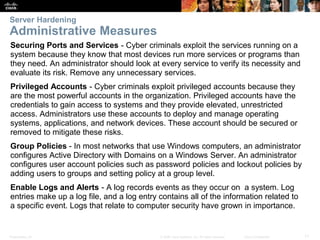 Presentation_ID 11
© 2008 Cisco Systems, Inc. All rights reserved. Cisco Confidential
Server Hardening
Administrative Measures
Securing Ports and Services - Cyber criminals exploit the services running on a
system because they know that most devices run more services or programs than
they need. An administrator should look at every service to verify its necessity and
evaluate its risk. Remove any unnecessary services.
Privileged Accounts - Cyber criminals exploit privileged accounts because they
are the most powerful accounts in the organization. Privileged accounts have the
credentials to gain access to systems and they provide elevated, unrestricted
access. Administrators use these accounts to deploy and manage operating
systems, applications, and network devices. These account should be secured or
removed to mitigate these risks.
Group Policies - In most networks that use Windows computers, an administrator
configures Active Directory with Domains on a Windows Server. An administrator
configures user account policies such as password policies and lockout policies by
adding users to groups and setting policy at a group level.
Enable Logs and Alerts - A log records events as they occur on a system. Log
entries make up a log file, and a log entry contains all of the information related to
a specific event. Logs that relate to computer security have grown in importance.
 