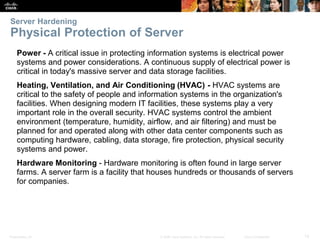 Presentation_ID 12
© 2008 Cisco Systems, Inc. All rights reserved. Cisco Confidential
Server Hardening
Physical Protection of Server
Power - A critical issue in protecting information systems is electrical power
systems and power considerations. A continuous supply of electrical power is
critical in today's massive server and data storage facilities.
Heating, Ventilation, and Air Conditioning (HVAC) - HVAC systems are
critical to the safety of people and information systems in the organization's
facilities. When designing modern IT facilities, these systems play a very
important role in the overall security. HVAC systems control the ambient
environment (temperature, humidity, airflow, and air filtering) and must be
planned for and operated along with other data center components such as
computing hardware, cabling, data storage, fire protection, physical security
systems and power.
Hardware Monitoring - Hardware monitoring is often found in large server
farms. A server farm is a facility that houses hundreds or thousands of servers
for companies.
 