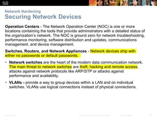 Presentation_ID 14
© 2008 Cisco Systems, Inc. All rights reserved. Cisco Confidential
Network Hardening
Securing Network Devices
Operation Centers - The Network Operation Center (NOC) is one or more
locations containing the tools that provide administrators with a detailed status of
the organization’s network. The NOC is ground zero for network troubleshooting,
performance monitoring, software distribution and updates, communications
management, and device management.
Switches, Routers, and Network Appliances - Network devices ship with
either no passwords or default passwords.
 Network switches are the heart of the modern data communication network.
The main threat to network switches are theft, hacking and remote access,
attacks against network protocols like ARP/STP or attacks against
performance and availability.
 VLANs - provide a way to group devices within a LAN and on individual
switches. VLANs use logical connections instead of physical connections.
 